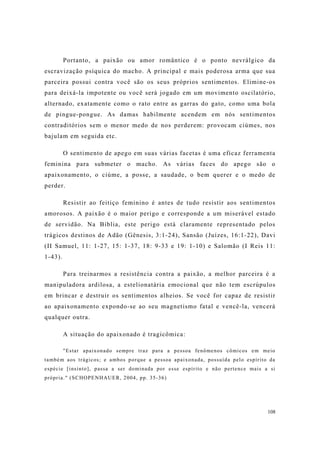 108
Portanto, a paixão ou amor romântico é o ponto nevrálgico da
escravização psíquica do macho. A principal e mais poderosa arma que sua
parceira possui contra você são os seus próprios sentimentos. Elimine-os
para deixá-la impotente ou você será jogado em um movimento oscilatório,
alternado, exatamente como o rato entre as garras do gato, como uma bola
de pingue-pongue. As damas habilmente acendem em nós sentimentos
contraditórios sem o menor medo de nos perderem: provocam ciúmes, nos
bajulam em seguida etc.
O sentimento de apego em suas várias facetas é uma eficaz ferramenta
feminina para submeter o macho. As várias faces do apego são o
apaixonamento, o ciúme, a posse, a saudade, o bem querer e o medo de
perder.
Resistir ao feitiço feminino é antes de tudo resistir aos sentimentos
amorosos. A paixão é o maior perigo e corresponde a um miserável estado
de servidão. Na Bíblia, este perigo está claramente representado pelos
trágicos destinos de Adão (Gênesis, 3:1-24), Sansão (Juízes, 16:1-22), Davi
(II Samuel, 11: 1-27, 15: 1-37, 18: 9-33 e 19: 1-10) e Salomão (I Reis 11:
1-43).
Para treinarmos a resistência contra a paixão, a melhor parceira é a
manipuladora ardilosa, a estelionatária emocional que não tem escrúpulos
em brincar e destruir os sentimentos alheios. Se você for capaz de resistir
ao apaixonamento expondo-se ao seu magnetismo fatal e vencê-la, vencerá
qualquer outra.
A situação do apaixonado é tragicômica:
"Estar apaixonado sempre traz para a pessoa fenômenos cômicos em meio
também aos trágicos; e ambos porque a pessoa apaixonada, possuída pelo espírito da
espécie [insinto], passa a ser dominada por esse espírito e não pertence mais a si
própria." (SCHOPENHAUER, 2004, pp. 35-36)
 
