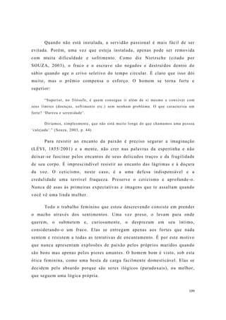 109
Quando não está instalada, a servidão passional é mais fácil de ser
evitada. Porém, uma vez que esteja instalada, apenas pode ser removida
com muita dificuldade e sofrimento. Como diz Nietzsche (citado por
SOUZA, 2003), o fraco e o escravo são negados e destruídos dentro do
sábio quando age o crivo seletivo do tempo circular. É claro que isso dói
muito, mas o prêmio compensa o esforço. O homem se torna forte e
superior:
“Superior, no filósofo, é quem consegue ir além de si mesmo e conviver com
seus limites (doenças, sofrimento etc.) sem nenhum problema. O que caracteriza um
forte? ‘Dureza e serenidade’.
Diríamos, simplesmente, que não está muito longe do que chamamos uma pessoa
‘calejada’.” (Souza, 2003, p. 44)
Para resistir ao encanto da paixão é preciso segurar a imaginação
(LÉVI, 1855/2001) e a mente, não crer nas palavras da espertinha e não
deixar-se fascinar pelos encantos de seus delicados traços e da fragilidade
de seu corpo. É imprescindível resistir ao encanto das lágrimas e à doçura
da voz. O ceticismo, neste caso, é a uma defesa indispensável e a
credulidade uma terrível fraqueza. Preserve o ceticismo e aprofunde-o.
Nunca dê asas às primeiras expectativas e imagens que te assaltam quando
você vê uma linda mulher.
Todo o trabalho feminino que estou descrevendo consiste em prender
o macho através dos sentimentos. Uma vez preso, o levam para onde
querem, o submetem e, curiosamente, o desprezam em seu íntimo,
considerando-o um fraco. Elas se entregam apenas aos fortes que nada
sentem e resistem a todas as tentativas de encantamento. É por este motivo
que nunca apresentam explosões de paixão pelos próprios maridos quando
são bons mas apenas pelos piores amantes. O homem bom é visto, sob esta
ótica feminina, como uma besta de carga facilmente domesticável. Elas se
decidem pelo absurdo porque são seres ilógicos (paradoxais), ou melhor,
que seguem uma lógica própria.
 