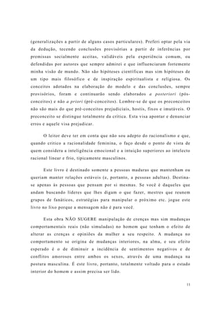 11
(generalizações a partir de alguns casos particulares). Preferi optar pela via
da dedução, tecendo conclusões provisórias a partir de inferências por
premissas socialmente aceitas, validáveis pela experiência comum, ou
defendidas por autores que sempre admirei e que influenciaram fortemente
minha visão de mundo. Não são hipóteses científicas mas sim hipóteses de
um tipo mais filosófico e de inspiração espiritualista e religiosa. Os
conceitos adotados na elaboração do modelo e das conclusões, sempre
provisórios, foram e continuarão sendo elaborados a posteriori (pós-
conceitos) e não a priori (pré-conceitos). Lembre-se de que os preconceitos
não são mais do que pré-conceitos prejudiciais, hostis, fixos e imutáveis. O
preconceito se distingue totalmente da crítica. Esta visa apontar e denunciar
erros e aquele visa prejudicar.
O leitor deve ter em conta que não sou adepto do racionalismo e que,
quando critico a racionalidade feminina, o faço desde o ponto de vista de
quem considera a inteligência emocional e a intuição superiores ao intelecto
racional linear e frio, tipicamente masculinos.
Este livro é destinado somente a pessoas maduras que mantenham ou
queriam manter relações estáveis (e, portanto, a pessoas adultas). Destina-
se apenas às pessoas que pensam por si mesmas. Se você é daqueles que
andam buscando líderes que lhes digam o que fazer, mestres que reunem
grupos de fanáticos, estratégias para manipular o próximo etc. jogue este
livro no lixo porque a mensagem não é para você.
Esta obra NÃO SUGERE manipulação de crenças mas sim mudanças
comportamentais reais (não simuladas) no homem que tenham o efeito de
alterar as crenças e opiniões da mulher a seu respeito. A mudança no
comportamento se origina de mudanças interiores, na alma, e seu efeito
esperado é o de diminuir a incidência de sentimentos negativos e de
conflitos amorosos entre ambos os sexos, através de uma mudança na
postura masculina. É este livro, portanto, totalmente voltado para o estado
interior do homem e assim precisa ser lido.
 
