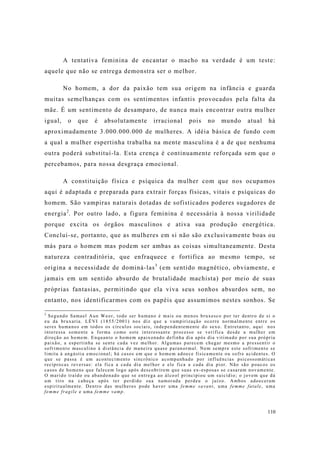 110
A tentativa feminina de encantar o macho na verdade é um teste:
aquele que não se entrega demonstra ser o melhor.
No homem, a dor da paixão tem sua origem na infância e guarda
muitas semelhanças com os sentimentos infantis provocados pela falta da
mãe. É um sentimento de desamparo, de nunca mais encontrar outra mulher
igual, o que é absolutamente irracional pois no mundo atual há
aproximadamente 3.000.000.000 de mulheres. A idéia básica de fundo com
a qual a mulher espertinha trabalha na mente masculina é a de que nenhuma
outra poderá substituí-la. Esta crença é continuamente reforçada sem que o
percebamos, para nossa desgraça emocional.
A constituição física e psíquica da mulher com que nos ocupamos
aqui é adaptada e preparada para extrair forças físicas, vitais e psíquicas do
homem. São vampiras naturais dotadas de sofisticados poderes sugadores de
energia2
. Por outro lado, a figura feminina é necessária à nossa virilidade
porque excita os órgãos masculinos e ativa sua produção energética.
Conclui-se, portanto, que as mulheres em si não são exclusivamente boas ou
más para o homem mas podem ser ambas as coisas simultaneamente. Desta
natureza contraditória, que enfraquece e fortifica ao mesmo tempo, se
origina a necessidade de dominá-las3
(em sentido magnético, obviamente, e
jamais em um sentido absurdo de brutalidade machista) por meio de suas
próprias fantasias, permitindo que ela viva seus sonhos absurdos sem, no
entanto, nos identificarmos com os papéis que assumimos nestes sonhos. Se
2
Segundo Samael Aun Weor, todo ser humano é mais ou menos bruxesco por ter dentro de si o
eu da bruxaria. LÉVI (1855/2001) nos diz que a vampirização ocorre normalmente entre os
seres humanos em todos os círculos sociais, independentemente do sexo. Entretanto, aqui nos
interessa somente a forma como este interessante processo se verifica desde a mulher em
direção ao homem. Enquanto o homem apaixonado definha dia após dia vitimado por sua própria
paixão, a espertinha se sente cada vez melhor. Algumas parecem chegar mesmo a pressentir o
sofrimento masculino à distância de maneira quase paranormal. Nem sempre este sofrimento se
limita à angústia emocional; há casos em que o homem adoece fisicamente ou sofre acidentes. O
que se passa é um acontecimento sincrônico acompanhado por influências psicossomáticas
recíprocas reversas: ela fica a cada dia melhor e ele fica a cada dia pior. Não são poucos os
casos de homens que falecem logo após descobrirem que suas ex-esposas se casaram novamente.
O marido traído ou abandonado que se entrega ao álcool principiou um suicídio; o jovem que dá
um tiro na cabeça após ter perdido sua namorada perdeu o juízo. Ambos adoeceram
espiritualmente. Dentro das mulheres pode haver uma femme savant, uma femme fatale, uma
femme fragile e uma femme vamp.
 