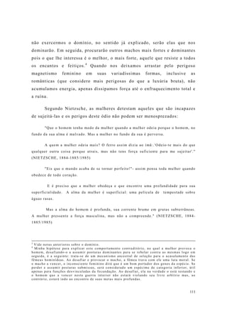 111
não exercermos o domínio, no sentido já explicado, serão elas que nos
dominarão. Em seguida, procurarão outros machos mais fortes e dominantes
pois o que lhe interessa é o melhor, o mais forte, aquele que resiste a todos
os encantos e feitiços.4
Quando nos deixamos arrastar pelo perigoso
magnetismo feminino em suas variadíssimas formas, inclusive as
românticas (que considero mais perigosas do que a luxúria bruta), não
acumulamos energia, apenas dissipamos força até o enfraquecimento total e
a ruína.
Segundo Nietzsche, as mulheres detestam aqueles que são incapazes
de sujeitá-las e os perigos deste ódio não podem ser menosprezados:
"Que o homem tenha medo da mulher quando a mulher odeia porque o homem, no
fundo da sua alma é malvado. Mas a mulher no fundo da sua é perversa.
A quem a mulher odeia mais? O ferro assim dizia ao imã:.'Odeio-te mais do que
qualquer outra coisa porque atrais, mas não tens força suficiente para me sujeitar'."
(NIETZSCHE, 1884-1885/1985)
"Eis que o mundo acaba de se tornar perfeito!"- assim pensa toda mulher quando
obedece de todo coração.
E é preciso que a mulher obedeça e que encontre uma profundidade para sua
superficialidade. A alma da mulher é superficial: uma película de tempestade sobre
águas rasas.
Mas a alma do homem é profunda, sua corrente brame em grutas subterrãneas.
A mulher pressente a força masculina, mas não a compreende." (NIETZSCHE, 1884-
1885/1985)
3
Vide notas anteriores sobre o domínio.
4
Minha hipótese para explicar este comportamento contraditório, no qual a mulher provoca o
homem, desafiando-o a assumir posturas dominantes para se rebelar contra as mesmas logo em
seguida, é a seguinte: trata-se de um mecanismo ancestral de seleção para o acasalamento das
fêmeas hominídeas. Ao desafiar e provocar o macho, a fêmea trava com ele uma luta moral. Se
o macho a vencer, o inconsciente feminino dirá que é um bom portador dos genes da espécie. Se
perder e assumir posturas submissas, será considerado um espécime de categoria inferior, útil
apenas para funções desvinculadas da fecundação. Ao desafiar, ela na verdade o está testando e
o homem que a vencer nesta guerra interior não estará violando seu livre arbítrio mas, ao
contrário, estará indo ao encontro de suas metas mais profundas.
 