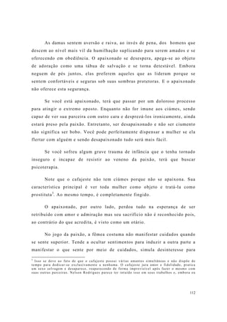 112
As damas sentem aversão e raiva, ao invés de pena, dos homens que
descem ao nível mais vil da humilhação suplicando para serem amados e se
oferecendo em obediência. O apaixonado se desespera, apega-se ao objeto
de adoração como uma tábua de salvação e se torna detestável. Embora
neguem de pés juntos, elas preferem aqueles que as lideram porque se
sentem confortáveis e seguras sob suas sombras protetoras. E o apaixonado
não oferece esta segurança.
Se você está apaixonado, terá que passar por um doloroso processo
para atingir o extremo oposto. Enquanto não for imune aos ciúmes, sendo
capaz de ver sua parceira com outro cara e desprezá-los ironicamente, ainda
estará preso pela paixão. Entretanto, ser desapaixonado e não ser ciumento
não significa ser bobo. Você pode perfeitamente dispensar a mulher se ela
flertar com alguém e sendo desapaixonado tudo será mais fácil.
Se você sofreu algum grave trauma de infância que o tenha tornado
inseguro e incapaz de resistir ao veneno da paixão, terá que buscar
psicoterapia.
Note que o cafajeste não tem ciúmes porque não se apaixona. Sua
característica principal é ver toda mulher como objeto e tratá-la como
prostituta5
. Ao mesmo tempo, é completamente fingido.
O apaixonado, por outro lado, perdoa tudo na esperança de ser
retribuído com amor e admiração mas seu sacrifício não é reconhecido pois,
ao contrário do que acredita, é visto como um otário.
No jogo da paixão, a fêmea costuma não manifestar cuidados quando
se sente superior. Tende a ocultar sentimentos para induzir a outra parte a
manifestar o que sente por meio de cuidados, simula desinteresse para
5
Isso se deve ao fato de que o cafajeste possui várias amantes simultâneas e não dispõe de
tempo para dedicar-se exclusivamente a nenhuma. O cafajeste jura amor e fidelidade, pratica
um sexo selvagem e desaparece, reaparecendo de forma imprevisível após fazer o mesmo com
suas outras parceiras. Nelson Rodrigues parece ter intuído isso em seus trabalhos e, embora eu
 
