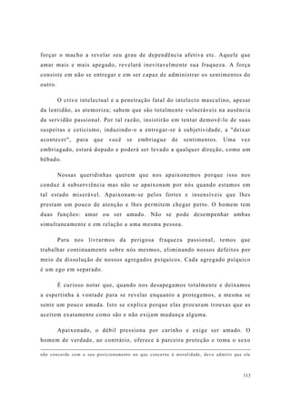 113
forçar o macho a revelar seu grau de dependência afetiva etc. Aquele que
amar mais e mais apegado, revelará inevitavelmente sua fraqueza. A força
consiste em não se entregar e em ser capaz de administrar os sentimentos do
outro.
O crivo intelectual e a penetração fatal do intelecto masculino, apesar
da lentidão, as atemoriza; sabem que são totalmente vulneráveis na ausência
da servidão passional. Por tal razão, insistirão em tentar demovê-lo de suas
suspeitas e ceticismo, induzindo-o a entregar-se à subjetividade, a "deixar
acontecer", para que você se embriague de sentimentos. Uma vez
embriagado, estará dopado e poderá ser levado a qualquer direção, como um
bêbado.
Nossas queridinhas querem que nos apaixonemos porque isso nos
conduz à subserviência mas não se apaixonam por nós quando estamos em
tal estado miserável. Apaixonam-se pelos fortes e insensíveis que lhes
prestam um pouco de atenção e lhes permitem chegar perto. O homem tem
duas funções: amar ou ser amado. Não se pode desempenhar ambas
simultaneamente e em relação a uma mesma pessoa.
Para nos livrarmos da perigosa fraqueza passional, temos que
trabalhar continuamente sobre nós mesmos, eliminando nossos defeitos por
meio da dissolução de nossos agregados psíquicos. Cada agregado psíquico
é um ego em separado.
É curioso notar que, quando nos desapegamos totalmente e deixamos
a espertinha à vontade para se revelar enquanto a protegemos, a mesma se
sente um pouco amada. Isto se explica porque elas procuram trouxas que as
aceitem exatamente como são e não exijam mudança alguma.
Apaixonado, o débil pressiona por carinho e exige ser amado. O
homem de verdade, ao contrário, oferece à parceira proteção e toma o sexo
não concorde com o seu posicionamento no que concerne à moralidade, devo admitir que ele
 