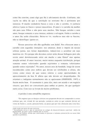 114
como lhe convém, como algo que lhe é obviamente devido. Confiante, não
vacila na idéia de que a satisfação no erotismo lhe é pertinente por
natureza. O macho verdadeiro busca o sexo e não o carinho. A carência
afetiva é para os fracos e pouco masculinos. O amor e o carinho da mulher
são para seus filhos e não para seus machos. Não busque carinho e nem
amor, busque somente o sexo intenso, ardente e selvagem. Então o carinho e
o amor lhe serão oferecidos. Deixe-os vir, receba-os mas não se fascine,
não se identifique: ignore-os.
Nossas parceiras não dão agulhadas sem dedal. Nos oferecem amor e
carinho com segundas intenções: nos amansar, deter o ímpeto de nossas
cóleras justas, nos tornar dependentes, induzir-nos a acreditar em suas
mentiras etc. Eis porque não devemos correr atrás dessas bobagens pois não
existe amor desinteressado entre um macho e uma fêmea6
mas apenas
atração animal. O amor inexiste, muito menos enquanto retribuição, porque
somente somos valorizados quando rejeitamos e somente valorizamos
quando somos rejeitados7
. No amor, nossos atos de bondade, longe de serem
reconhecidos como atos nobres que devem ser retribuídos à altura, são
vistos como sinais de que somos otários e como oportunidades de
aproveitamento da boa fé alheia que não devem ser desperdiçadas. Os
orientais e indígenas normalmente não se apaixonam (JOHNSON, 1987) e
fazem muito bem. O casamento é, para eles, mais um acordo e um negócio
sincero, que deve ser conveniente para ambas as partes, do que qualquer
outra coisa. Com isso se livram de muitos problemas.
A paixão é uma armadilha enganosa:
"Os enganos que os desejos eróticos nos preparam devem ser comparados a certas
estátuas que, em virtude de sua posição, contam-se entre as que somente devem ser
vistas de frente e, assim, parecem belas, ao passo que por trás oferecem uma vista feia.
tinha razão em muito do que escreveu.
6
Sexualmente ativos e que se encontrem no estágio de desenvolvimento espiritual médio da
humanidade, do qual o autor também não se exclui.
7
Platão, em Fédron, afirma que valorizamos as pessoas e tentamos preservá-las ao nosso lado
quando as perdemos.
 