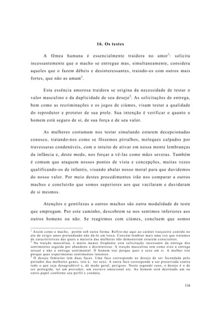 116
16. Os testes
A fêmea humana é essencialmente traidora no amor1
: solicita
incessantemente que o macho se entregue mas, simultaneamente, considera
aqueles que o fazem débeis e desinteressantes, traindo-os com outros mais
fortes, que não as amam2
.
Esta essência amorosa traidora se origina da necessidade de testar o
valor masculino e da duplicidade de seu desejo3
. As solicitações de entrega,
bem como as recriminações e os jogos de ciúmes, visam testar a qualidade
do reprodutor e protetor de sua prole. Sua intenção é verificar o quanto o
homem está seguro de si, de sua força e de seu valor.
As mulheres costumam nos testar simulando estarem decepcionadas
conosco, tratando-nos como se fôssemos pirralhos, moleques culpados por
travessuras condenáveis, com o intuito de ativar em nossa mente lembranças
da infância e, deste modo, nos forçar a vê-las como mães severas. Também
é comum que ataquem nossos pontos de vista e concepções, muitas vezes
qualificando-os de infantis, visando abalar nosso moral para que duvidemos
do nosso valor. Por meio destes procedimentos irão nos comparar a outros
machos e concluirão que somos superiores aos que vacilaram e duvidaram
de si mesmos.
Atenções e gentilezas a outros machos são outra modalidade de teste
que empregam. Por este caminho, descobrem se nos sentimos inferiores aos
outros homens ou não. Se reagirmos com ciúmes, concluem que somos
1
Assim como o macho, porém sob outra forma. Refiro-me aqui ao caráter traiçoeiro contido no
ato de exigir amor pretendendo não dá-lo em troca. Convém lembrar mais uma vez que tratamos
de características das quais a maioria das mulheres não demonstram estarem conscientes.
2
Na traição masculina, é muito menos freqüente esta solicitação incessante da entrega dos
sentimentos seguida por abandono e desinteresse. A traição masculina tem como eixo a entrega
sexual e não a entrega sentimental. O homem trai porque quer o sexo em si. A mulher trai
porque quer experimentar sentimentos intensos.
3
O desejo feminino tem duas faces. Uma face corresponde ao desejo de ser fecundada pelo
portador dos melhores genes, isto é, ter sexo. A outra face corresponde a ser preservada contra
tudo o que seja desagradável e, de modo geral, perigoso. Neste segundo caso, o desejo é o de
ser protegida, ter um provedor, um escravo emocional etc. Ao homem será destinado um ou
outro papel conforme seu perfil e conduta.
 