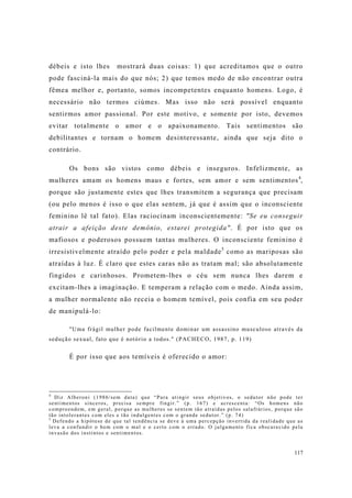 117
débeis e isto lhes mostrará duas coisas: 1) que acreditamos que o outro
pode fasciná-la mais do que nós; 2) que temos medo de não encontrar outra
fêmea melhor e, portanto, somos incompetentes enquanto homens. Logo, é
necessário não termos ciúmes. Mas isso não será possível enquanto
sentirmos amor passional. Por este motivo, e somente por isto, devemos
evitar totalmente o amor e o apaixonamento. Tais sentimentos são
debilitantes e tornam o homem desinteressante, ainda que seja dito o
contrário.
Os bons são vistos como débeis e inseguros. Infelizmente, as
mulheres amam os homens maus e fortes, sem amor e sem sentimentos4
,
porque são justamente estes que lhes transmitem a segurança que precisam
(ou pelo menos é isso o que elas sentem, já que é assim que o inconsciente
feminino lê tal fato). Elas raciocinam inconscientemente: "Se eu conseguir
atrair a afeição deste demônio, estarei protegida". É por isto que os
mafiosos e poderosos possuem tantas mulheres. O inconsciente feminino é
irresistivelmente atraído pelo poder e pela maldade5
como as mariposas são
atraídas à luz. É claro que estes caras não as tratam mal; são absolutamente
fingidos e carinhosos. Prometem-lhes o céu sem nunca lhes darem e
excitam-lhes a imaginação. E temperam a relação com o medo. Ainda assim,
a mulher normalente não receia o homem temível, pois confia em seu poder
de manipulá-lo:
"Uma frágil mulher pode facilmente dominar um assassino musculoso através da
sedução sexual, fato que é notório a todos." (PACHECO, 1987, p. 119)
É por isso que aos temíveis é oferecido o amor:
4
Diz Alberoni (1986/sem data) que “Para atingir seus objetivos, o sedutor não pode ter
sentimentos sinceros, precisa sempre fingir.” (p. 167) e acrescenta: “Os homens não
compreendem, em geral, porque as mulheres se sentem tão atraídas pelos salafrários, porque são
tão intolerantes com eles e tão indulgentes com o grande sedutor.” (p. 74)
5
Defendo a hipótese de que tal tendência se deve à uma percepção invertida da realidade que as
leva a confundir o bem com o mal e o certo com o errado. O julgamento fica obscurecido pela
invasão dos instintos e sentimentos.
 
