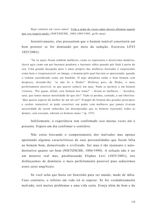 118
Haja valentia em vosso amor! Com a arma de vosso amor deveis afrontar aquele
que vos inspire medo. (NIETZSCHE, 1884-1885/1985, grifo meu)
Instintivamente, elas pressentem que o homem temível constituirá um
bom protetor se for dominado por meio da sedução. Escreveu LÉVI
1855/2001):
“Se os anjos foram também mulheres, como os representa o misticismo moderno,
Jeová agiu como um pai bastante prudente e bastante sábio quando pôs Satã à porta do
céu. Uma grande decepção para o amor próprio das mulheres honradas é surpreender
como bom e irrepreensível, no âmago, o homem pelo qual haviam se apaixonado, quando
o tinham considerado como um bandido. O anjo abandona então o bom homem com
desprezo, dizendo-lhe: ‘tu não és o Diabo!’ Disfarça pois, de Diabo, o mais
perfeitamente possível, tu que queres seduzir um anjo. Nada se permite a um homem
virtuoso. ‘Por quem, afinal, este homem nos toma?’ – dizem as mulheres – ‘Acredita,
será, que temos menos moralidade do que ele?’ Tudo se perdoa, contudo, a um libertino.
‘Que queres esperar de melhor de um tal ser?’ O papel do homem dos grandes princípios
e caráter inatacável só pode constituir um poder com mulheres que jamais tiveram
necessidade de serem seduzidas [as desesperadas que os homens rejeitam]; todas as
demais, sem exceção, adoram os homens maus.” (p. 337).
Infelizmente, a experiência tem confirmado isso muitas vezes até o
presente. Espero um dia confirmar o contrário.
Não estou louvando o comportamento dos malvados mas apenas
apontando algumas características de suas personalidades que fazem falta
ao homem bom, domesticado e civilizado. Ser mau é tão insensato e auto-
destrutivo quanto ser bom (NIETZSCHE, 1886/1998). A solução não é ser
um monstro real mas, parafraseando Eliphas Lévi (1855/2001), nos
disfarçarmos de demônios o mais perfeitamente possível para seduzirmos
esses seres angelicais.
Se você acha que basta ser bonzinho para ser amado, mude de idéia.
Caso contrário, o inferno em vida irá te esperar. Se for verdadeiramente
malvado, terá muitos problemas e uma vida curta. Esteja além do bem e do
 