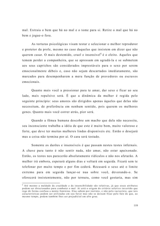 119
mal. Extraia o bem que há no mal e o tome para si. Retire o mal que há no
bem e jogue-o fora.
As torturas psicológicas visam testar e selecionar o melhor reprodutor
e protetor da prole, mesmo no caso daquelas que insistem em dizer que não
querem casar. O mais destemido, cruel e insensível6
é o eleito. Aqueles que
temem perder a companheira, que se apressam em agradá-la e se submetem
aos seus caprichos são considerados imprestáveis para o sexo por serem
emocionalmente débeis e, caso não sejam descartados imediatamente, são
marcados para desempenharem a mera função de provedores ou escravos
emocionais.
Quanto mais você a pressionar para te amar, dar sexo e ficar ao seu
lado, mais repulsivo será. É que a dinâmica da mulher é regida pelo
seguinte princípio: seus amores são dirigidos apenas àqueles que delas não
necessitam, de preferência em nenhum sentido, pois querem os melhores
genes. Quanto mais você correr atrás, pior será.
Quando a fêmea humana descobre um macho que dela não necessita,
seu inconsciente trabalha a idéia de que este é muito bom, muito valoroso e
forte, que deve ter muitas mulheres lindas disponíveis etc. Então o desejará
mas a coisa não termina por aí. O cara será testado.
Somente os durões e insensíveis é que passam nestes testes infernais.
A chave para tanto é não sentir nada, não amar, não estar apaixonado.
Então, os testes nos parecerão absolutamente ridículos e não nos afetarão. A
mulher irá embora, esperará alguns dias e voltará em seguida. Ficará sem te
telefonar por muito tempo e por fim cederá. Recusará o sexo até o limite
extremo para em seguida lançar-se nua sobre você, devorando-o. Se
oferecerá insistentemente, não por ternura, como você gostaria, mas sim
6
Até mesmo a maldade da crueldade e da insensibilidade são relativas, já que esses atributos
podem ser direcionados para combater o mal. Aí está a origem do critério seletivo invertido que
rege de forma confusa a mente feminina. Elas sabem por instinto, e não pelo raciocínio, que tais
características podem ser utilizadas em seu favor mas não se deixam frear pelo fato de que, ao
mesmo tempo, podem também lhes ser prejudicial em alto grau.
 