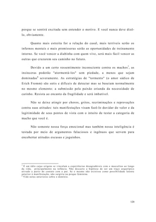 120
porque se sentirá excitada sem entender o motivo. E você nunca deve dizê-
lo, obviamente.
Quanto mais estreita for a relação do casal, mais terríveis serão os
infernos mentais e mais promissoras serão as oportunidades de treinamento
interno. Se você vencer a diabinha com quem vive, será mais fácil vencer as
outras que cruzarem seu caminho no futuro.
Devido a um certo ressentimento inconsciente contra os machos7
, as
insinceras poderão "atormentá-los" sem piedade, a menos que sejam
dominadas8
severamente. As estratégias de "tormento" (o amor sádico de
Erich Fromm) são sutis e difíceis de detectar mas se baseiam normalmente
no mesmo elemento: a submissão pela paixão oriunda da necessidade de
carinho. Resista ao encanto da fragilidade e será imbatível.
Não se deixe atingir por choros, gritos, recriminações e reprovações
contra suas atitudes: tais manifestações visam fazê-lo duvidar do valor e da
legitimidade de seus pontos de vista com o intuito de testar a categoria de
macho que você é.
Não somente nossa força emocional mas também nossa inteligência é
testada por meio de argumentos falaciosos e ingênuos que servem para
encobertar atitudes excusas e joguinhos.
7
É um ódio cujas origens se vinculam a experiências desagradáveis com o masculino ao longo
da vida, principalmente na infância. Não descarto a hipótese de ser um traço arquetípico
ativado a partir do contato com o pai. Se o mesmo não existisse como possibilidade latente
anterior à manifestação, não surgiria na psique feminina.
8
Vide notas anteriores sobre o domínio.
 