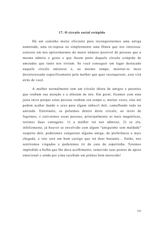 121
17. O círculo social estúpido
Há um caminho muito eficiente para reconquistarmos uma antiga
namorada, uma ex-esposa ou simplesmente uma fêmea que nos interessa:
consiste em nos aproximarmos do maior número possível de pessoas que a
mesma admira e gosta e que fazem parte daquele círculo estúpido de
amizades que tanto nos irritam. Se você conseguir um lugar destacado
naquele círculo amistoso e, ao mesmo tempo, mostrar-se meio
desinteressado especificamente pela mulher que quer reconquistar, esta virá
atrás de você.
A mulher normalmente tem um círculo idiota de amigos e parentes
que roubam sua atenção e a afastam de nós. Em geral, ficamos com uma
justa raiva porque estas pessoas roubam seu tempo e, muitas vezes, elas até
podem acabar dando o sexo para algum imbecil dali, camuflando tudo na
amizade. Entretanto, se pularmos dentro deste círculo, ao invés de
fugirmos, e cativarmos essas pessoas, principalmente as mais magnéticas,
teremos duas vantagens: 1) a mulher irá nos admirar; 2) se ela,
infelizmente, já houver se envolvido com algum "amiguinho sem maldade"
suspeito dali, poderemos conquistar alguma amiga, de preferência a mais
chegada, e isto será um bom castigo que irá doer bastante... Então, nos
sentiremos vingados e poderemos rir da cara da espertinha. Teremos
implodido a bolha que lhe dava acolhimento, removido seus pontos de apoio
emocional e ainda por cima recebido um prêmio bem merecido!
 
