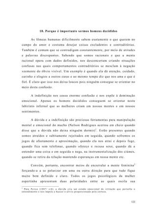 122
18. Porque é importante sermos homens decididos
As fêmeas humanas dificilmente sabem exatamente o que querem no
campo do amor e costuma desejar coisas excludentes e contraditórias.
Também é comum que se contradigam constantemente, por meio de atitudes
e palavras discrepantes. Sabendo que somos racionais e que a mente
racional opera com dados definidos, nos desconcertam criando situações
confusas nas quais comportamentos contraditórios se mesclam à negação
veemente do óbvio visível. Um exemplo é quando ela dá atenção, cuidado,
carinho e elogios a outros caras e ao mesmo tempo diz que nos ama e que é
fiel. É claro que isso nos deixa loucos pois ninguém consegue se orientar no
meio desta confusão.
A indefinição nos causa enorme confusão e nos expõe à dominação
emocional. Apenas os homens decididos conseguem se orientar neste
labirinto infernal que as mulheres criam em nossas mentes e em nossos
sentimentos.
A dúvida e a indefinição são preciosas ferramentas para manipulação
mental e emocional do macho (Nelson Rodrigues acertou em cheio quando
disse que a dúvida não deixa ninguém dormir)1
. Estão presentes quando
somos atraídos e subitamente rejeitados em seguida, quando sofremos os
jogos de afastamento e aproximação, quando ela nos atrai e depois foge,
quando fica sem telefonar, quando oferece e recusa sexo, quando dá a
entender uma coisa e em seguida o nega, na instrumentalização dos ciúmes,
quando se retira da relação mantendo esperanças em nossa mente etc.
Convém, portanto, encontrar meios de encurralar a mente feminina2
forçando-a a se polarizar em uma ou outra direção para que tudo fique
muito bem definido e claro. Todos os jogos psicológicos da mulher
espertinha apresentam duas polaridades entre as quais oscila sua
1
Para Peirce (1887/ s/d), a dúvida cria um estado emocional de irritação que perturba o
entendimento e nos impele a buscar o alívio proporcionado pela certeza.
 