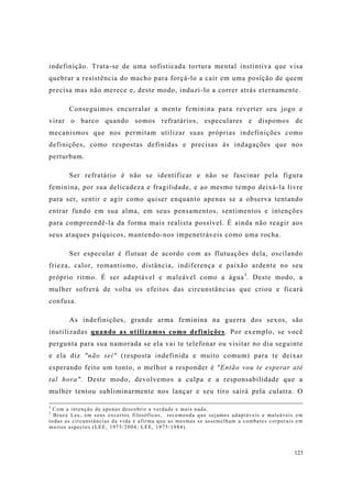 123
indefinição. Trata-se de uma sofisticada tortura mental instintiva que visa
quebrar a resistência do macho para forçá-lo a cair em uma posição de quem
precisa mas não merece e, deste modo, induzí-lo a correr atrás eternamente.
Conseguimos encurralar a mente feminina para reverter seu jogo e
virar o barco quando somos refratários, especulares e dispomos de
mecanismos que nos permitam utilizar suas próprias indefinições como
definições, como respostas definidas e precisas às indagações que nos
perturbam.
Ser refratário é não se identificar e não se fascinar pela figura
feminina, por sua delicadeza e fragilidade, e ao mesmo tempo deixá-la livre
para ser, sentir e agir como quiser enquanto apenas se a observa tentando
entrar fundo em sua alma, em seus pensamentos, sentimentos e intenções
para compreendê-la da forma mais realista possível. É ainda não reagir aos
seus ataques psíquicos, mantendo-nos impenetráveis como uma rocha.
Ser especular é flutuar de acordo com as flutuações dela, oscilando
frieza, calor, romantismo, distância, indiferença e paixão ardente no seu
próprio ritmo. É ser adaptável e maleável como a água3
. Deste modo, a
mulher sofrerá de volta os efeitos das circunstâncias que criou e ficará
confusa.
As indefinições, grande arma feminina na guerra dos sexos, são
inutilizadas quando as utilizamos como definições. Por exemplo, se você
pergunta para sua namorada se ela vai te telefonar ou visitar no dia seguinte
e ela diz "não sei" (resposta indefinida e muito comum) para te deixar
esperando feito um tonto, o melhor a responder é "Então vou te esperar até
tal hora". Deste modo, devolvemos a culpa e a responsabilidade que a
mulher tentou subliminarmente nos lançar e seu tiro sairá pela culatra. O
2
Com a intenção de apenas descobrir a verdade e mais nada.
3
Bruce Lee, em seus excertos filosóficos, recomenda que sejamos adaptáveis e maleáveis em
todas as circunstâncias da vida e afirma que as mesmas se assemelham a combates corporais em
muitos aspectos (LEE, 1975/2004; LEE, 1975/1984).
 