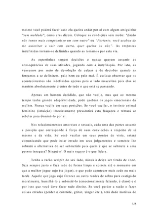 124
mesmo você poderá fazer caso ela queira andar por aí com algum amiguinho
"sem maldade", como elas dizem. Coloque as condições sem medo: "Então
não temos mais compromisso um com outro" ou “Portanto, você acabou de
me autorizar a sair com outra, quer queira ou não”. As respostas
indefinidas tornam-se definidas quando as tomamos por esta via.
As espertinhas temem decisões e nunca querem assumir as
conseqüências de suas atitudes, jogando com a indefinição. Por isto, as
vencemos por meio de devolução de culpas e de decisões quando as
forçamos a se definirem, pelo bem ou pelo mal. É curioso observar que os
acontecimentos são indefinidos apenas para o lado masculino pois elas se
mantém absolutamente cientes de tudo o que está se passando.
Apenas um homem decidido, que não vacile, mas que ao mesmo
tempo tenha grande adaptabilidade, pode quebrar os jogos emocionais da
mulher. Nunca vacile em suas posições. Se você vacilar, o instinto animal
feminino (intuição) imediatamente pressentirá esta fraqueza e tentará se
rebelar para dominá-lo por aí.
Nos relacionamentos amorosos e sexuais, cada uma das partes assume
a posição que corresponde à força de suas convicções a respeito de si
mesmo e da vida. Se você vacilar em seus pontos de vista, estará
comunicando que pode estar errado em seus julgamentos e somente lhe
sobrará a alternativa de ser submetido pois quem é que se submete a uma
pessoa insegura? Ninguém! O mais seguro é o que lidera.
Tenha a razão sempre do seu lado, nunca a deixe ser tirada de você.
Seja sempre justo e faça tudo de forma limpa e correta até o momento em
que a mulher jogue sujo (se jogar), o que pode acontecer mais cedo ou mais
tarde. Aquele que joga sujo fornece ao outro razões de sobra para castigá-lo
moralmente, humilhá-lo e submetê-lo (emocionalmente falando, é claro) e é
por isso que você deve fazer tudo direito. Se você perder a razão e fazer
coisas erradas (perder o controle, gritar, xingar etc.), terá dado motivos de
 