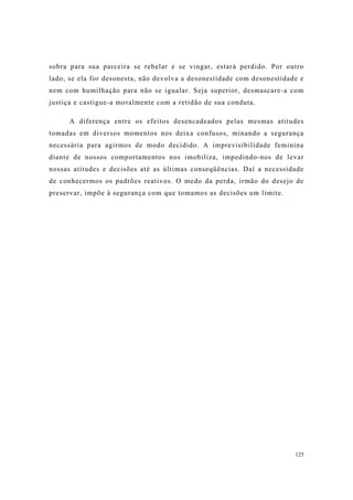 125
sobra para sua parceira se rebelar e se vingar, estará perdido. Por outro
lado, se ela for desonesta, não devolva a desonestidade com desonestidade e
nem com humilhação para não se igualar. Seja superior, desmascare-a com
justiça e castigue-a moralmente com a retidão de sua conduta.
A diferença entre os efeitos desencadeados pelas mesmas atitudes
tomadas em diversos momentos nos deixa confusos, minando a segurança
necessária para agirmos de modo decidido. A imprevisibilidade feminina
diante de nossos comportamentos nos imobiliza, impedindo-nos de levar
nossas atitudes e decisões até as últimas conseqüências. Daí a necessidade
de conhecermos os padrões reativos. O medo da perda, irmão do desejo de
preservar, impõe à segurança com que tomamos as decisões um limite.
 