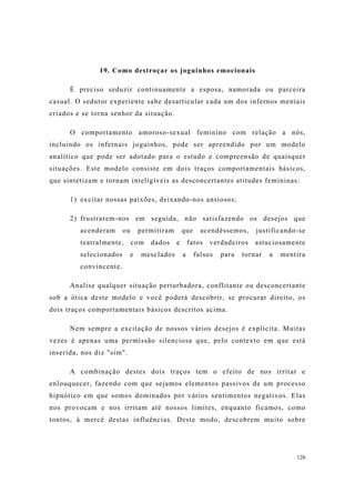 126
19. Como destroçar os joguinhos emocionais
É preciso seduzir continuamente a esposa, namorada ou parceira
casual. O sedutor experiente sabe desarticular cada um dos infernos mentais
criados e se torna senhor da situação.
O comportamento amoroso-sexual feminino com relação a nós,
incluindo os infernais joguinhos, pode ser apreendido por um modelo
analítico que pode ser adotado para o estudo e compreensão de quaisquer
situações. Este modelo consiste em dois traços comportamentais básicos,
que sintetizam e tornam inteligíveis as desconcertantes atitudes femininas:
1) excitar nossas paixões, deixando-nos ansiosos;
2) frustrarem-nos em seguida, não satisfazendo os desejos que
acenderam ou permitiram que acendêssemos, justificando-se
teatralmente, com dados e fatos verdadeiros astuciosamente
selecionados e mesclados a falsos para tornar a mentira
convincente.
Analise qualquer situação perturbadora, conflitante ou desconcertante
sob a ótica deste modelo e você poderá descobrir, se procurar direito, os
dois traços comportamentais básicos descritos acima.
Nem sempre a excitação de nossos vários desejos é explícita. Muitas
vezes é apenas uma permissão silenciosa que, pelo contexto em que está
inserida, nos diz "sim".
A combinação destes dois traços tem o efeito de nos irritar e
enlouquecer, fazendo com que sejamos elementos passivos de um processo
hipnótico em que somos dominados por vários sentimentos negativos. Elas
nos provocam e nos irritam até nossos limites, enquanto ficamos, como
tontos, à mercê destas influências. Deste modo, descobrem muito sobre
 