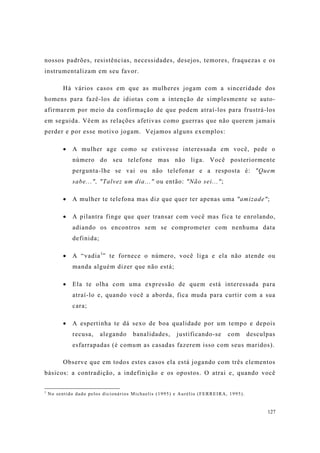127
nossos padrões, resistências, necessidades, desejos, temores, fraquezas e os
instrumentalizam em seu favor.
Há vários casos em que as mulheres jogam com a sinceridade dos
homens para fazê-los de idiotas com a intenção de simplesmente se auto-
afirmarem por meio da confirmação de que podem atraí-los para frustrá-los
em seguida. Vêem as relações afetivas como guerras que não querem jamais
perder e por esse motivo jogam. Vejamos alguns exemplos:
A mulher age como se estivesse interessada em você, pede o
número do seu telefone mas não liga. Você posteriormente
pergunta-lhe se vai ou não telefonar e a resposta é: "Quem
sabe...", "Talvez um dia..." ou então: "Não sei...";
A mulher te telefona mas diz que quer ter apenas uma "amizade";
A pilantra finge que quer transar com você mas fica te enrolando,
adiando os encontros sem se comprometer com nenhuma data
definida;
A “vadia1
” te fornece o número, você liga e ela não atende ou
manda alguém dizer que não está;
Ela te olha com uma expressão de quem está interessada para
atraí-lo e, quando você a aborda, fica muda para curtir com a sua
cara;
A espertinha te dá sexo de boa qualidade por um tempo e depois
recusa, alegando banalidades, justificando-se com desculpas
esfarrapadas (é comum as casadas fazerem isso com seus maridos).
Observe que em todos estes casos ela está jogando com três elementos
básicos: a contradição, a indefinição e os opostos. O atrai e, quando você
1
No sentido dado pelos dicionários Michaelis (1995) e Aurélio (FERREIRA, 1995).
 