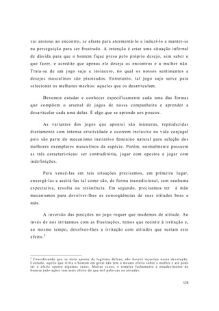 128
vai ansioso ao encontro, se afasta para atormentá-lo e induzí-lo a manter-se
na perseguição para ser frustrado. A intenção é criar uma situação infernal
de dúvida para que o homem fique preso pelo próprio desejo, sem saber o
que fazer, e acredite que apenas ele deseja os encontros e a mulher não.
Trata-se de um jogo sujo e insincero, no qual os nossos sentimentos e
desejos masculinos são pisoteados. Entretanto, tal jogo sujo serve para
selecionar os melhores machos: aqueles que os desarticulam.
Devemos estudar e conhecer especificamente cada uma das formas
que compõem o arsenal de jogos de nossa companheira e aprender a
desarticular cada uma delas. É algo que se aprende aos poucos.
As variantes dos jogos que apontei são inúmeras, reproduzidas
diariamente com intensa criatividade e ocorrem inclusive na vida conjugal
pois são parte do mecanismo instintivo feminino natural para seleção dos
melhores exemplares masculinos da espécie. Porém, normalmente possuem
as três características: ser contraditória, jogar com opostos e jogar com
indefinições.
Para vencê-las em tais situações precisamos, em primeiro lugar,
enxergá-las e aceitá-las tal como são, de forma incondicional, sem nenhuma
expectativa, revolta ou resistência. Em segundo, precisamos ter à mão
mecanismos para devolver-lhes as conseqüências de suas atitudes boas e
más.
A inversão das posições no jogo requer que mudemos de atitude. Ao
invés de nos irritarmos com as frustrações, temos que resistir à irritação e,
ao mesmo tempo, devolver-lhes a irritação com atitudes que surtam este
efeito.2
2
Considerando que se trata apenas de legítima defesa, não haverá injustiça nessa devolução.
Contudo, aquilo que irrita o homem em geral não tem o mesmo efeito sobre a mulher e até pode
ter o efeito oposto algumas vezes. Muitas vezes, o simples fechamento e emudecimento do
homem (não-ação) tem mais efeito do que mil palavras ou atitudes.
 