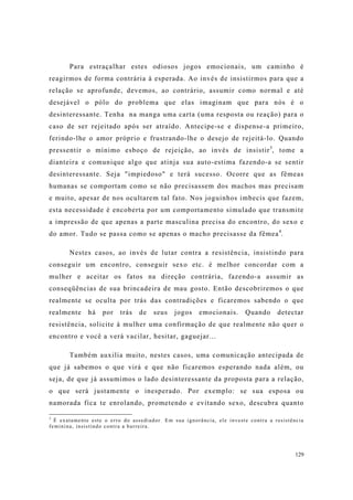 129
Para estraçalhar estes odiosos jogos emocionais, um caminho é
reagirmos de forma contrária à esperada. Ao invés de insistirmos para que a
relação se aprofunde, devemos, ao contrário, assumir como normal e até
desejável o pólo do problema que elas imaginam que para nós é o
desinteressante. Tenha na manga uma carta (uma resposta ou reação) para o
caso de ser rejeitado após ser atraído. Antecipe-se e dispense-a primeiro,
ferindo-lhe o amor próprio e frustrando-lhe o desejo de rejeitá-lo. Quando
pressentir o mínimo esboço de rejeição, ao invés de insistir3
, tome a
dianteira e comunique algo que atinja sua auto-estima fazendo-a se sentir
desinteressante. Seja "impiedoso" e terá sucesso. Ocorre que as fêmeas
humanas se comportam como se não precisassem dos machos mas precisam
e muito, apesar de nos ocultarem tal fato. Nos joguinhos imbecis que fazem,
esta necessidade é encoberta por um comportamento simulado que transmite
a impressão de que apenas a parte masculina precisa do encontro, do sexo e
do amor. Tudo se passa como se apenas o macho precisasse da fêmea4
.
Nestes casos, ao invés de lutar contra a resistência, insistindo para
conseguir um encontro, conseguir sexo etc. é melhor concordar com a
mulher e aceitar os fatos na direção contrária, fazendo-a assumir as
conseqüências de sua brincadeira de mau gosto. Então descobriremos o que
realmente se oculta por trás das contradições e ficaremos sabendo o que
realmente há por trás de seus jogos emocionais. Quando detectar
resistência, solicite à mulher uma confirmação de que realmente não quer o
encontro e você a verá vacilar, hesitar, gaguejar...
Também auxilia muito, nestes casos, uma comunicação antecipada de
que já sabemos o que virá e que não ficaremos esperando nada além, ou
seja, de que já assumimos o lado desinteressante da proposta para a relação,
o que será justamente o inesperado. Por exemplo: se sua esposa ou
namorada fica te enrolando, prometendo e evitando sexo, descubra quanto
3
É exatamente este o erro do assediador. Em sua ignorância, ele investe contra a resistência
feminina, insistindo contra a barreira.
 