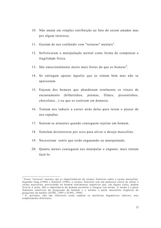 13
10. Não amam em simples retribuição ao fato de serem amadas mas
por algum interesse.
11. Gostam de nos confundir com "torturas" mentais3
.
12. Sofisticaram a manipulação mental como forma de compensar a
fragilidade física.
13. São emocionalmente muito mais fortes do que os homens4
.
14. Se entregam apenas àqueles que as tratam bem mas não se
apaixonam.
15. Enjoam dos homens que abandonam totalmente os rituais de
encantamento (bilhetinhos, poemas, filmes, presentinhos,
chocolates...) ou que os realizam em demasia.
16. Tentam nos induzir a correr atrás delas para terem o prazer de
nos repudiar.
17. Sentem-se atraentes quando conseguem rejeitar um homem.
18. Simulam desinteresse por sexo para ativar o desejo masculino.
19. Necessitam sentir que estão enganando ou manipulando.
20. Quanto menos conseguem nos manipular e enganar, mais tentam
fazê-lo.
3
Essas "torturas" mentais são as impertinências do animus feminino sobre a anima masculina.
Segundo Jung (1996) e Sanford (1986), o animus feminino tem um poderoso efeito de afetar a
anima masculina, provocando no homem sentimentos negativos que, em alguns casos, podem
levá-lo à ruína. Daí a importância do homem assimilar e integrar sua anima. A anima é a parte
feminina (emotiva) do psiquismo do homem e o animus a parte masculina (logóica) do
psiquismo da mulher (JUNG, 1995 e JUNG, 1996).
4
E, portanto, não são inferiores como supõem os machistas dogmáticos radicais, mas
simplesmente diferentes.
 
