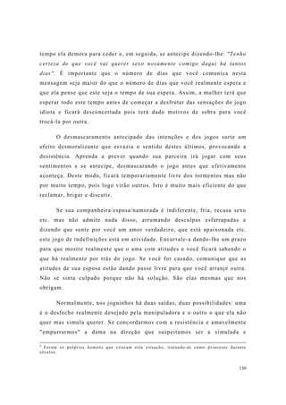 130
tempo ela demora para ceder e, em seguida, se antecipe dizendo-lhe: "Tenho
certeza de que você vai querer sexo novamente comigo daqui há tantos
dias". É importante que o número de dias que você comunica nesta
mensagem seja maior do que o número de dias que você realmente espera e
que ela pense que este seja o tempo de sua espera. Assim, a mulher terá que
esperar todo este tempo antes de começar a desfrutar das sensações do jogo
idiota e ficará desconcertada pois terá dado motivos de sobra para você
trocá-la por outra.
O desmascaramento antecipado das intenções e dos jogos surte um
efeito desmoralizante que esvazia o sentido destes últimos, provocando a
desistência. Aprenda a prever quando sua parceira irá jogar com seus
sentimentos e se antecipe, desmascarando o jogo antes que efetivamente
aconteça. Deste modo, ficará temporariamente livre dos tormentos mas não
por muito tempo, pois logo virão outros. Isto é muito mais eficiente do que
reclamar, brigar e discutir.
Se sua companheira/esposa/namorada é indiferente, fria, recusa sexo
etc. mas não admite nada disso, arrumando desculpas esfarrapadas e
dizendo que sente por você um amor verdadeiro, que está apaixonada etc.
este jogo de indefinições está em atividade. Encurrale-a dando-lhe um prazo
para que mostre realmente que o ama com atitudes e você ficará sabendo o
que há realmente por trás do jogo. Se você for casado, comunique que as
atitudes de sua esposa estão dando passe livre para que você arranje outra.
Não se sinta culpado porque não há solução. São elas mesmas que nos
obrigam.
Normalmente, nos joguinhos há duas saídas, duas possibilidades: uma
é o desfecho realmente desejado pela manipuladora e o outro o que ela não
quer mas simula querer. Se concordarmos com a resistência e amavelmente
"empurrarmos" a dama na direção que suspeitamos ser a simulada e
4
Foram os próprios homens que criaram esta situação, tratando-as como princesas durante
séculos.
 