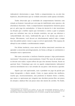 131
indesejável, destruiremos o jogo. Então a conquistaremos ou, na pior das
hipóteses, descobriremos que na verdade estávamos sendo apenas enrolados.
Tenho observado que a totalidade do comportamento feminino com
relação ao homem é marcado por este jogo de indefinição entre opostos e de
alternância frustrante. Todo o comportamento manipulatório feminino passa
por aí, pelo jogo de contradições. A forma de destruí-lo é não insistirmos
na direção que a mulher espera que insistamos e contra a qual se prepara
para nos enfrentar mas sim na direção contrária, em que sua abertura e
vulnerabilidade são totais, lembrando-lhe que é ela mesma que assim o
deseja. Obviamente, você deverá ser absolutamente amável todo o tempo
mas não poderá jamais vencer o jogo se estiver apaixonado. Não esqueça de
abraçá-la com cuidado e carinhosamente sempre.
Em última instância, esses meios de defesa emocional consistem em
aprender a encurralar psicologicamente, de forma a obrigar os sentimentos e
intenções reais a aparecerem.
Não tente encurralar o intelecto feminino porque é algo praticamente
inexistente5
. Encurrale-as emocionalmente. Como? Por meio de atitudes que
as deixem sem saída e sejam reflexo do que elas mesmas fizeram, fazem ou
queiram fazer. Comunique que este ou aquele comportamento indesejável
autoriza moralmente tais e tais atitudes de sua parte e não discuta a questão.
Aquele que está apaixonado, será o perdedor no jogo da paixão por
temer desagradar o objeto amado. Como os jogos partem das mulheres,
resulta que, inconscientemente, elas preferem os homens fortes e durões,
que nunca se apaixonam por ninguém mas decidem prestar-lhes um pouco
de atenção e dedicar-lhes um pouco (mas não muito) de carinho. No fundo,
5
Principalmente nos momentos de conflito, em que toda racionalidade desaparece. Como a
inteligência feminina é mais emocional do que intelectual, as tentativas de encurralá-las por
meio da lógica são como golpes desferidos ao ar. O correto é atingí-las emocionalmente.
 