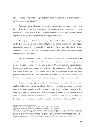 132
são idênticas às primatas do paleolítico inferior: querem o melhor macho, o
melhor macaco do bando6
.
Acostume-se a observar as reações emocionais de tudo o que você
fizer. Isto lhe permitirá orientar-se adequadamente na confusão e a não
violentar o livre arbítrio dela. Nunca espere reações que seriam óbvias
segundo a lógica dos sentimentos e desejos masculinos.
Provoque e administre os seguintes sentimentos: fascínio, apego,
medo da perda, insegurança com relação à sua posse, admiração, aceitação,
segurança, proteção, orientação e auxílio7
. Evite que ela sinta: raiva,
decepção, tristeza com você e ressentimento. Não deixe que sentimentos
antagônicos se mesclem.
Não há alternativa além da indiferença disfarçada de romantismo. O
que torna a relação tão problemática é a necessidade tão forte que possuem
de nos verem sofrendo por desejo e amor. Querem que nos apaixonemos
loucamente para que possam nos rejeitar. Os mesmos carinhos e cuidados
que forem oferecidos a você serão oferecidos a quaisquer outros que lhes
pareçam simpáticos. Se você se tornar dependente dos mesmos, acreditando
que é um cara especial, a única alternativa que te restará será a loucura8
.
Excite a imaginação e os desejos femininos. Prometa satisfazer seus
anelos bobos mas nunca satisfaça. Deixe-a com sede de amor, aproxime
água e retire-a quando a sede estiver prestes a ser saciada, como ela faz
com você. Trate-a como ela te trata. Prolongue e estimule indefinidamente a
sede de amor, carinho e compreensão sem nunca satisfazê-la totalmente.
Lembre-se que os desejos acabam quando satisfeitos totalmente. Não pense
6
Vide nota anterior sobre os hominídeos em Dobzhansky (1968).
7
Por meio da aquisição de um comportamento real e não simulado.
8
Não se deve negligenciar este aspecto, o qual tem sua origem na invasão da anima na psique
consciente. Sanford (1987) descreve a história trágica de Marco Antônio que, apaixonado por
Cleópatra, arruinou-se completamente. Na Bíblia, temos histórias semelhantes envolvendo Davi,
Salomão e Sansão. Há ainda as lendas de Circe e Morgana. Todos esses símbolos advertem a
respeito dos perigos aos quais se expõem os homens que se deixam invadir no coração.
 