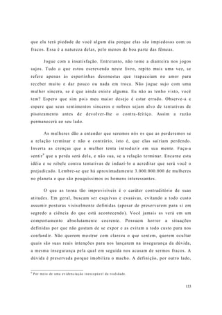 133
que ela terá piedade de você algum dia porque elas são impiedosas com os
fracos. Essa é a natureza delas, pelo menos de boa parte das fêmeas.
Jogue com a insatisfação. Entretanto, não tome a dianteira nos jogos
sujos. Tudo o que estou escrevendo neste livro, repito mais uma vez, se
refere apenas às espertinhas desonestas que trapaceiam no amor para
receber muito e dar pouco ou nada em troca. Não jogue sujo com uma
mulher sincera, se é que ainda existe alguma. Eu não as tenho visto, você
tem? Espero que sim pois meu maior desejo é estar errado. Observe-a e
espere que seus sentimentos sinceros e nobres sejam alvo de tentativas de
pisoteamento antes de devolver-lhe o contra-feitiço. Assim a razão
permanecerá ao seu lado.
As mulheres dão a entender que seremos nós os que as perderemos se
a relação terminar e não o contrário, isto é, que elas sairiam perdendo.
Inverta as crenças que a mulher tenta introduzir em sua mente. Faça-a
sentir9
que a perda será dela, e não sua, se a relação terminar. Encarne esta
idéia e se rebele contra tentativas de induzí-lo a acreditar que será você o
prejudicado. Lembre-se que há aproximadamente 3.000.000.000 de mulheres
no planeta e que são pouquíssimos os homens interessantes.
O que as torna tão imprevisíveis é o caráter contraditório de suas
atitudes. Em geral, buscam ser esquivas e evasivas, evitando a todo custo
assumir posturas visivelmente definidas (apesar de preservarem para si em
segredo a ciência do que está acontecendo). Você jamais as verá em um
comportamento absolutamente coerente. Possuem horror a situações
definidas por que não gostam de se expor e as evitam a todo custo para nos
confundir. Não querem mostrar com clareza o que sentem, querem ocultar
quais são suas reais intenções para nos lançarem na insegurança da dúvida,
a mesma insegurança pela qual em seguida nos acusam de sermos fracos. A
dúvida é preservada porque imobiliza o macho. A definição, por outro lado,
9
Por meio de uma evidenciação inescapável da realidade.
 