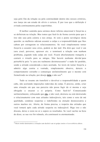 134
seja pelo fim da relação ou pela continuidade dentro dos nossos critérios,
nos lança em um estado de alívio e certeza. É por isso que a definição é
evitada continuamente pelas espertinhas.
O melhor caminho para sairmos deste inferno emocional é forçá-las a
se definirem na relação. Mas temos que fazê-lo de forma correta para que o
tiro não saia pela culatra e nos atinja. Aí está o ponto nevrálgico desta
questão: as mulheres odeiam assumir a culpa e a responsabilidade que lhes
cabem por estragarem os relacionamentos. Se você simplesmente tentar
forçá-la a assumir seus erros, poderá se dar mal. Ela dirá que você é um
cara cruel, perverso, opressor etc. e terminará a relação sem nenhum
problema, jogando toda culpa em você. Ficará absolutamente tranquila e
contará o triunfo para as amigas. Não haverá nenhuma dúvida`para
perturbá-la pois "o cara era realmente desinteressante" e nada foi perdido,
sendo a atitude considerada a mais acertada. Ao invés de tentar forçá-la a
admitir algo contra a vontade, simplesmente observe, detecte o
comportamento estranho e comunique unilateralmente que o mesmo está
formalizado na relação, por desejo dela e não seu10
.
Tudo se resume em transferir e devolver a responsabilidade a quem
cabe, não aceitando imposições indevidas de culpa. É preciso, então, criar
uma situação em que sua parceira não possa fugir de si mesma e seja
obrigada a encarar a si própria. Como fazê-lo? Comunicando
unilateralmente, reforçando que ela, e não você, destruiu ou está destruindo
o relacionamento com suas atitudes indesejáveis, tais como o sexo de má
qualidade, condutas suspeitas e indefinidas ou atenção desnecessária a
outros machos etc. Alerte, de forma precisa, a respeito das atitudes que
você tomará após cada atitude suspeita ou indesejável. Diga isto e não
discuta, deixe o resto no ar e espere os resultados. Se você vacilar na hora
de dizer, se sua voz for trêmula, ela continuará te atormentando.
10
Deste modo dominamos a situação sem desferir um só golpe contra o livre-arbítrio alheio.
 
