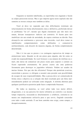135
Enquanto se mantém indefinidas, as espertinhas nos enganam e fazem
as culpas parecerem nossas. Mas o que importa agora neste capítulo não são
somente as nossas crenças mas também as delas.
Você já deve ter reparado que elas dificilmente terminam um
relacionamento de forma absolutamente clara e definitiva, preferindo deixar
os problemas "no ar"; mesmo que digam claramente que não mais nos
amam, deixam transparecer indícios em contrário. O fazem para nos
imobilizar em um estado de ansiedade, de espera contínua na dúvida. Para
alcançá-la nos sentimentos e provocar uma inversão, você deve tomar as
indefinições comportamentais como definições e comunicá-lo
unilateralmente, sem discutir de maneira alguma, de forma completamente
determinada.
Não é à toa que os prazos e as contagens regressivas de tempo as
atemorizam tanto. Quando se dá um prazo para alguém, não há como se
evadir da responsabilidade. Se você fornecer o seu número de telefone ou e-
mail, não deixe de comunicar um prazo exato para esperar o contato ou
ficará esperando eternamente. Os prazos exatos são uma poderosa
ferramenta para destroçar os joguinhos infernais. Podem ser usados de
muitas formas. Por que são tão eficientes? Porque não permitem evasivas,
encurralam a pessoa e a obrigam a assumir uma posição sem possibilidade
de escapar de suas responsabilidades. Mas a pessoa deve ser comunicada de
forma clara e objetiva ou a solução não dará resultado pois um falso mal-
entendimento poderá ser utilizado como alegação. A mínima abertura para
qualquer justificativa posterior pode fazer a empreitada fracassar.
De todas as maneiras, se você achar tudo isso muito difícil,
desgastante, e se sua parceira for muito refratária ao controle e ao mesmo
tempo trapaceira, recusando-se absolutamente a colaborar, contente-se ao
menos em simplesmente utilizá-la para o que servir, fingindo concordar
com tudo e nada sentindo. É um bom caminho mas exige, como sempre, o
desapaixonamento.
 