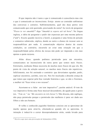 136
O que importa não é tanto o que é comunicado à consciência mas sim
o que é comunicado ao inconsciente. Esteja atento ao conteúdo subliminar
das conversas e contatos. Subliminarmente, qual das duas partes está
comunicando que está querendo, precisando da outra? Ao invés de perguntar
"Posso te ver amanhã?" diga "Amanhã te espero até tal hora". Na língua
inglesa, a idéia de perguntar e pedir são expressas por uma mesma palavra
("ask"). Exceto quando incisiva e hostil, a pergunta é uma forma de petição
e comunica submissão, súplica, dando ao outro a chance de recusar sem se
responsabilizar por nada. A comunicação objetiva dentro de exatas
condições, ao contrário, encurrala ao criar uma situação em que a
responsabilidade pelos efeitos da recusa não pode ser imputada a nós mas
apenas a quem recusou.
Além disso, quando pedimos permissão para um encontro,
comunicamos ao inconsciente da outra parte que somos mais fracos.
Entretanto, nenhuma fêmea necessita de machos mais fracos do que ela. Do
ponto de vista da seleção natural, os machos mais fracos são repulsivos.
Infelizmente, nos foi ensinado o contrário: que deveríamos agradar, pedir,
suplicar encontros, carinho, sexo etc. Nos foi inculcada a absurda crença de
que temos que esperar pela boa vontade feminina e que, se não o fizermos,
a mulher irá "ficar triste e nos recusar".
Acostume-se a falar em tom imperativo11
, porém amável. O tom de
voz imperativo forma uma frase musical descendente, do agudo para o grave
(ex. “Vem cá.” ou “Me encontre às três horas”). Não discuta, não suplique,
não peça permissão porque a permissão das mulheres é para ser dada aos
filhos e não aos homens.
O velho e conhecido joguinho feminino consiste em se aproximar do
macho apenas para atraí-lo, afastando-se quando ele se aproxima. A
intenção é induzí-lo a correr desesperadamente atrás, sendo levado para
11
Devolvo aqui mais uma provocação de Salmanshon (1994).
 