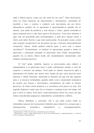 137
onde a fêmea queira, como um cão atrás de um osso12
. Para destroçá-lo,
entre no ritmo feminino de aproximação e afastamento, simulando ter
mordido a isca, e comece a conduzir este movimento em seu favor,
afastando-se quando ela se aproximar e aproximando-se quando ela se
afastar, sem medo de perdê-la e sem alterar o ritmo, apenas tornando-se
agora elemento ativo e não mais passivo do processo. Você deve dominar o
jogo sem ser percebido pela atormentadora, a qual deve apenas sentir o
efeito sem saber direito o que está acontecendo. Se proceder assim, criará
uma situação insuportável até um ponto em que a deixará emocionalmente
vulnerável, aberta. Então poderá tomá-la para o sexo sem a menor
resistência13
. Normalmente, os homens se aproximam quando a dama se
aproxima e continuam tentando se aproximar mais ainda, desesperados,
quando ela se afasta. Deste modo são estupidamente manipulados sem
nenhum resultado positivo.
O “cão” pode, também, ignorar as provocações para induzir a
manipuladora a se aproximar mais e então subitamente morder o osso de
surpresa e arrancar um pedaço. Você pode se manter inacessível após o
afastamento da mulher por muito mais tempo do que seria previsto para
represar a libido feminina, mantendo-se distante até que ela não agüente
mais e te procure reclamando, quando então você a surpreende tomando-a
de assalto nos braços e devorando-a sexualmente, de todas as formas
possíveis. O clima estará propício e a resistência será pouca ou nula. Em
seguida dispense-a antes que ela se recupere e esqueça-a por um tempo, até
que o ciclo se repita. Este meio é particularmente eficaz nos casos em que
somos considerados pegajosos, dependentes, assediadores e débeis.
Nunca abandone o ceticismo. Ele é sua arma contra todas as
artimanhas naturais do inconsciente feminino para induzí-lo a crenças que o
enfraquecerão, tornando-o manipulável e, conseqüentemente,
12
Salmanshon (1994) ensina esta artimanha às suas leitoras.
13
Demonstro, assim, como desarticular a tática de adestramento “salmanshoniana” e voltá-la
contra a própria manipuladora.
 