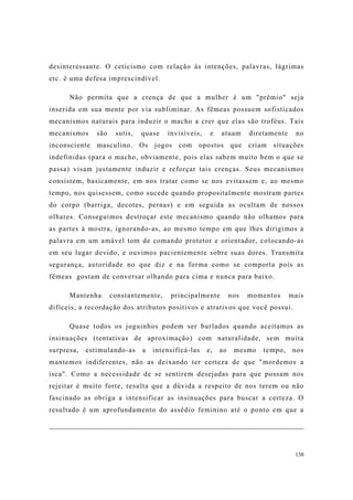 138
desinteressante. O ceticismo com relação às intenções, palavras, lágrimas
etc. é uma defesa imprescindível.
Não permita que a crença de que a mulher é um "prêmio" seja
inserida em sua mente por via subliminar. As fêmeas possuem sofisticados
mecanismos naturais para induzir o macho a crer que elas são troféus. Tais
mecanismos são sutis, quase invisíveis, e atuam diretamente no
inconsciente masculino. Os jogos com opostos que criam situações
indefinidas (para o macho, obviamente, pois elas sabem muito bem o que se
passa) visam justamente induzir e reforçar tais crenças. Seus mecanismos
consistem, basicamente, em nos tratar como se nos evitassem e, ao mesmo
tempo, nos quisessem, como sucede quando propositalmente mostram partes
do corpo (barriga, decotes, pernas) e em seguida as ocultam de nossos
olhares. Conseguimos destroçar este mecanismo quando não olhamos para
as partes à mostra, ignorando-as, ao mesmo tempo em que lhes dirigimos a
palavra em um amável tom de comando protetor e orientador, colocando-as
em seu lugar devido, e ouvimos pacientemente sobre suas dores. Transmita
segurança, autoridade no que diz e na forma como se comporta pois as
fêmeas gostam de conversar olhando para cima e nunca para baixo.
Mantenha constantemente, principalmente nos momentos mais
difíceis, a recordação dos atributos positivos e atrativos que você possui.
Quase todos os joguinhos podem ser burlados quando aceitamos as
insinuações (tentativas de aproximação) com naturalidade, sem muita
surpresa, estimulando-as a intensificá-las e, ao mesmo tempo, nos
mantemos indiferentes, não as deixando ter certeza de que "mordemos a
isca". Como a necessidade de se sentirem desejadas para que possam nos
rejeitar é muito forte, resulta que a dúvida a respeito de nos terem ou não
fascinado as obriga a intensificar as insinuações para buscar a certeza. O
resultado é um aprofundamento do assédio feminino até o ponto em que a
 