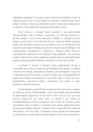 139
indefinição desapareça. O próprio desejo feminino de rejeitá-lo é que irá
empurrá-la para você! A necessidade de confirmar a perturba tanto que a
obriga a dissipar a incerteza insinuando-se mais. Aceite estas insinuações e
as aproveite, mas simule não estar muito interessado no sexo.
Neste ínterim, a situação estará favorável a uma aproximação
"desinteressada" cada vez maior, a qual deve ser sutil para preservar a
dúvida. Quando o osso estiver bem perto, morda-o e arranque um belo
pedaço...já que ela te trata como um cão. Em estado de dúvida, qualquer
pessoa está vulnerável a ataques em sua mente e em seus sentimentos. Crie
e preserve um estado de dúvida por meio de comportamentos ambíguos. Um
comportamento contraditório e indefinido a manterá aberta devido à
necessidade de confirmar se você a deseja ou não. Mantenha uma "porta de
escape", uma forma de contra-argumentar dizendo que não está interessado,
enquanto progressivamente diminui a distância e se torna mais íntimo.
A dúvida a forçará a permitir maior aproximação devido à
necessidade de verificar seu grau de aprisionamento pelo desejo. Se alguma
conclusão for fechada, dissipando as dúvidas, você pode perder o jogo, daí
a importância de não polarizar: a certeza de que você está desesperado de
desejo/amor conduz ao desinteresse e, por outro lado, a certeza de que é
absolutamente inacessível conduz à desistência. Em ambos os casos
perdemos o objeto de interesse.
As provocações se intensificam quando persiste a incerteza a respeito
de termos ou não nos deixado prender. Esta cria na fêmea uma necessidade
de aproximação progressiva até um ponto crítico em que não seja mais
possível esquivar-se ou voltar atrás. A dúvida é um estado de
vulnerabilidade que as força a insinuar-se mais e mais ou a aceitar a nossa
aproximação sem nos rejeitar. A rejeição existe apenas quando há certeza
de que fomos fisgados, quando avançamos com a língua para fora como um
lobo faminto. Por outro lado, a desistência ocorre quando nos polarizamos
na frieza porque comunicamos de modo inequívoco que somos inacessíveis.
 