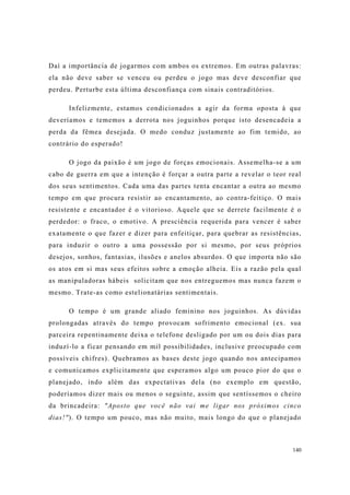140
Daí a importância de jogarmos com ambos os extremos. Em outras palavras:
ela não deve saber se venceu ou perdeu o jogo mas deve desconfiar que
perdeu. Perturbe esta última desconfiança com sinais contraditórios.
Infelizmente, estamos condicionados a agir da forma oposta à que
deveríamos e tememos a derrota nos joguinhos porque isto desencadeia a
perda da fêmea desejada. O medo conduz justamente ao fim temido, ao
contrário do esperado!
O jogo da paixão é um jogo de forças emocionais. Assemelha-se a um
cabo de guerra em que a intenção é forçar a outra parte a revelar o teor real
dos seus sentimentos. Cada uma das partes tenta encantar a outra ao mesmo
tempo em que procura resistir ao encantamento, ao contra-feitiço. O mais
resistente e encantador é o vitorioso. Aquele que se derrete facilmente é o
perdedor: o fraco, o emotivo. A presciência requerida para vencer é saber
exatamente o que fazer e dizer para enfeitiçar, para quebrar as resistências,
para induzir o outro a uma possessão por si mesmo, por seus próprios
desejos, sonhos, fantasias, ilusões e anelos absurdos. O que importa não são
os atos em si mas seus efeitos sobre a emoção alheia. Eis a razão pela qual
as manipuladoras hábeis solicitam que nos entreguemos mas nunca fazem o
mesmo. Trate-as como estelionatárias sentimentais.
O tempo é um grande aliado feminino nos joguinhos. As dúvidas
prolongadas através do tempo provocam sofrimento emocional (ex. sua
parceira repentinamente deixa o telefone desligado por um ou dois dias para
induzí-lo a ficar pensando em mil possibilidades, inclusive preocupado com
possíveis chifres). Quebramos as bases deste jogo quando nos antecipamos
e comunicamos explicitamente que esperamos algo um pouco pior do que o
planejado, indo além das expectativas dela (no exemplo em questão,
poderíamos dizer mais ou menos o seguinte, assim que sentíssemos o cheiro
da brincadeira: "Aposto que você não vai me ligar nos próximos cinco
dias!"). O tempo um pouco, mas não muito, mais longo do que o planejado
 