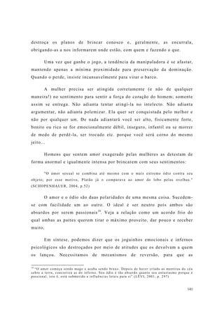 141
destroça os planos de brincar conosco e, geralmente, as encurrala,
obrigando-as a nos informarem onde estão, com quem e fazendo o que.
Uma vez que ganhe o jogo, a tendência da manipuladora é se afastar,
mantendo apenas a mínima proximidade para preservação da dominação.
Quando o perde, insiste incansavelmente para virar o barco.
A mulher precisa ser atingida corretamente (e não de qualquer
maneira!) no sentimento para sentir a força do coração do homem; somente
assim se entrega. Não adianta tentar atingí-la no intelecto. Não adianta
argumentar, não adianta polemizar. Ela quer ser conquistada pelo melhor e
não por qualquer um. De nada adiantará você ser alto, fisicamente forte,
bonito ou rico se for emocionalmente débil, inseguro, infantil ou se morrer
de medo de perdê-la, ser trocado etc. porque você será corno do mesmo
jeito...
Homens que sentem amor exagerado pelas mulheres as detestam de
forma anormal e igualmente intensa por brincarem com seus sentimentos:
"O amor sexual se combina até mesmo com o mais extremo ódio contra seu
objeto; por esse motivo, Platão já o comparava ao amor do lobo pelas ovelhas."
(SCHOPENHAUER, 2004, p.52)
O amor e o ódio são duas polaridades de uma mesma coisa. Sucedem-
se com facilidade um ao outro. O ideal é ser neutro pois ambos são
absurdos por serem passionais14
. Veja a relação como um acordo frio do
qual ambas as partes querem tirar o máximo proveito, dar pouco e receber
muito.
Em síntese, podemos dizer que os joguinhos emocionais e infernos
psicológicos são destroçados por meio de atitudes que os devolvam a quem
os lançou. Necessitamos de mecanismos de reversão, para que as
14
“O amor começa sendo mago e acaba sendo bruxo. Depois de haver criado as mentiras do céu
sobre a terra, concretiza as do inferno. Seu ódio é tão absurdo quanto seu entusiasmo porque é
passional, isto é, está submetido a influências letais para si” (LËVI, 2001, p. 297)
 