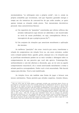142
atormentadoras “se enforquem com a própria corda”, isto é, caiam na
própria armadilha que inventaram, sem que fiquemos gastando energia e
tempo em vãs tentativas de convencê-las de que estão erradas, as quais
apenas tornam as situação ainda piores. Tais mecanismos devolutivos
possuem duas características básicas:
a) Um repertório de “punições” constituídas por efeitos reflexos das
atitudes indesejáveis (que devem ser admitidas e até incentivadas
ao invés de serem proibidas), ou seja, conseqüências óbvias e
inescapáveis do que a própria pessoa fez15
;
b) Um conjunto de situações que autorizem moralmente a aplicação
das mesmas.
As melhores “punições” são estas: trocá-la por outra, transformar a
relação de compromisso em relação livre ou, em casos extremos, acabar
com a relação (jamais bater, agredir, gritar, ameaçar etc.). As situações que
as justificam moralmente podem ser as mais variadas e abrangem todos os
comportamentos de sua parceira que você não aprova. Comunique-lhe,
unilateralmente e sem dar abertura a discussão, que, ao ter este ou aquele
comportamento inaceitável, ela o estará autorizando moralmente a tomar a
atitude punitiva correspondente. Então você a terá encurralado. Não haverá
espaço para dúvidas. Você a terá imobilizado.
As traições leves são também uma forma de jogar e brincar com
nossos sentimentos. Nunca permita que atitudes suspeitas, traições tênues,
15
Não me refiro aqui de modo algum a quaisquer atitudes que ocasionem danos físicos ou
psicológicos à outra pessoa mas sim à atitude refratária de simplesmente devolver, por meio da
não-ação ou de reações corretas, as conseqüências dos atos lesivos a quem os emitiu. Para
tanto, basta concordar com tudo e não fazer nada, acompanhando o curso dos fatos sem detê-los,
tangendo-os e impulsionando-os até que ultrapassem o limite da suportabilidade para quem os
iniciou. É o que ensinou Jesus Cristo: “Se o teu inimigo quer fazer-te caminhar uma légua, vai
com ele duas.” Se esse inimigo machucar os pés na caminhada de tanto andar, a culpa terá sido
dele e não nossa... Não foi ele que quis caminhar? Esses são os castigos ou punições
moralmente justificáveis. Ex. Se a mulher não quer te dar atenção, rejeite a atenção dela; se ela
não quer ser fiel, dispense a fidelidade; se ela não quer estar junto, rejeite sua companhia.
Haverá um momento em que espertinha chegará ao limite e revelará até onde é capaz de ir em
seus abusos. Esta será a pessoa real com a qual você se relaciona.
 
