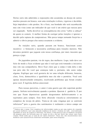 143
flertes sutis não admitidos e exposições não assumidas ao desejo de outros
machos passem em branco, sem uma retaliação à altura, vigorosa e decidida.
Seja impiedoso e não perdoe. Se o fizer, sua bondade não será reconhecida
mas sim vista como um indicador de que você é um otário que nasceu para
ser enganado. Saiba devolver as conseqüências dos erros “sobre a cabeça”
de quem os comete. A melhor forma de castigar pelas traições é ignorar e
decidir pela ruptura do compromisso. Não perca tempo tentando forçá-las a
admitir o óbvio porque elas nunca assumem o evidente.
As traições sutis, quando passam em branco, funcionam como
incentivo e fornecem a necessária confiança para traições maiores. Não
devemos permitir que joguem com nossa confiança, por mais inocente que
pareça o jogo.
Os joguinhos partem, via de regra, das mulheres. Logo, tudo deve ser
feito de modo a ficar evidente que não é você que está tomando a iniciativa
mas sim sua companheira. Deve ficar claro que a culpa é toda dela e não
sua pois não foi você que começou tudo e, portanto, não sente culpa
alguma. Explique que você gostaria de ter uma relação diferente, honesta,
clara, livre, democrática e igualitária mas ela não o permitiu. Você está
apenas desarticulando armações, resolvendo problemas que foram criados
para você. É legítima defesa emocional.
Para nossas parceiras, o amor é uma guerra que não suportam perder
jamais. Sofrem terrivelmente quando a perdem. Querem é ganhá-la. É por
isto que ficam depressivas quando desgostamos definitivamente e as
rejeitamos para sempre. Esta forte obsessão vincula-se estreitamente ao
complexo da inveja do pênis. Trata-se de uma vingança por se sentirem
inferiores16
pois a guerra dos sentimentos é realmente o único campo em
16
Embora não o sejam. Este complexo de inferioridade traduz-se por uma espécie de vergonha
por serem mulheres e por uma marcada tendência de imitar o homem em tudo, reinvindicando
igualdade ao invés de respeito à diferença. No futuro, é bem possível que as mulheres inventem
um pequeno pênis de borracha para ser usado no dia a dia por baixo das calças, para fazer
volume. Dirão então que se trata de um “pênis feminino”. Nesse dia, não encontraremos mais
mulheres com características femininas acentuadas, para nossa desgraça.
 