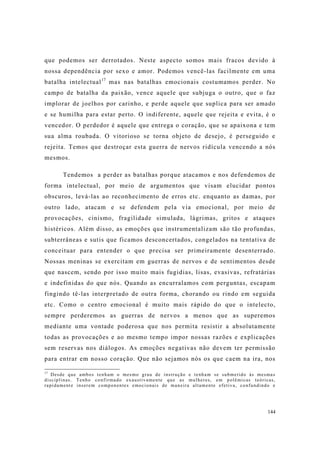 144
que podemos ser derrotados. Neste aspecto somos mais fracos devido à
nossa dependência por sexo e amor. Podemos vencê-las facilmente em uma
batalha intelectual17
mas nas batalhas emocionais costumamos perder. No
campo de batalha da paixão, vence aquele que subjuga o outro, que o faz
implorar de joelhos por carinho, e perde aquele que suplica para ser amado
e se humilha para estar perto. O indiferente, aquele que rejeita e evita, é o
vencedor. O perdedor é aquele que entrega o coração, que se apaixona e tem
sua alma roubada. O vitorioso se torna objeto de desejo, é perseguido e
rejeita. Temos que destroçar esta guerra de nervos ridícula vencendo a nós
mesmos.
Tendemos a perder as batalhas porque atacamos e nos defendemos de
forma intelectual, por meio de argumentos que visam elucidar pontos
obscuros, levá-las ao reconhecimento de erros etc. enquanto as damas, por
outro lado, atacam e se defendem pela via emocional, por meio de
provocações, cinismo, fragilidade simulada, lágrimas, gritos e ataques
histéricos. Além disso, as emoções que instrumentalizam são tão profundas,
subterrâneas e sutis que ficamos desconcertados, congelados na tentativa de
conceituar para entender o que precisa ser primeiramente desenterrado.
Nossas meninas se exercitam em guerras de nervos e de sentimentos desde
que nascem, sendo por isso muito mais fugidias, lisas, evasivas, refratárias
e indefinidas do que nós. Quando as encurralamos com perguntas, escapam
fingindo tê-las interpretado de outra forma, chorando ou rindo em seguida
etc. Como o centro emocional é muito mais rápido do que o intelecto,
sempre perderemos as guerras de nervos a menos que as superemos
mediante uma vontade poderosa que nos permita resistir a absolutamente
todas as provocações e ao mesmo tempo impor nossas razões e explicações
sem reservas nos diálogos. As emoções negativas não devem ter permissão
para entrar em nosso coração. Que não sejamos nós os que caem na ira, nos
17
Desde que ambos tenham o mesmo grau de instrução e tenham se submetido às mesmas
disciplinas. Tenho confirmado exaustivamente que as mulheres, em polêmicas teóricas,
rapidamente inserem componentes emocionais de maneira altamente efetiva, confundindo e
 