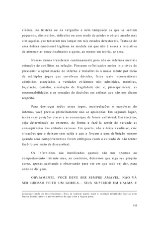 145
ciúmes, na tristeza ou na vergonha e nem tampouco os que se sentem
pequenos, diminuídos, ridículos ou com medo de perder o objeto amado mas
sim aquelas que tentaram nos lançar em tais estados detestáveis. Trata-se de
uma defesa emocional legítima na medida em que não é nossa a iniciativa
de atormentar emocionalmente a quem, ao menos em teoria, se ama.
Nossas damas transferem continuamente para nós os infernos mentais
oriundos de conflitos na relação. Possuem sofisticados meios intuitivos de
pressentir a aproximação do inferno e transferí-lo à nossa mente por meio
de múltiplos jogos que envolvem dúvidas, fatos reais incontestáveis
admitidos associados a verdades evidentes não admitidas, mentiras,
bajulação, carinho, simulação de fragilidade etc. e, principalmente, as
responsabilidades e as tomadas de decisões em esferas que não nos dizem
respeito.
Para destroçar todos esses jogos, manipulações e manobras do
inferno, você precisa primeiramente não se apaixonar. Em segundo lugar,
tenha suas posições claras e as comunique de forma unilateral. Em terceiro,
seja determinado ao extremo, de forma a fazê-la sentir de verdade as
conseqüências das atitudes excusas. Em quarto, não a deixe evadir-se, crie
situações que a deixem sem saída e que a forcem a uma definição mesmo
quando seus comportamentos forem ambíguos (com o cuidado de não tentar
fazê-lo por meio de discussões).
Os inferninhos são inutilizados quando não nos opomos ao
comportamento irritante mas, ao contrário, deixamos que siga seu próprio
curso, apenas aceitando e observando para ver em que tudo vai dar, para
onde se dirigem.
OBVIAMENTE, VOCÊ DEVE SER SEMPRE AMÁVEL. NÃO VÁ
SER GROSSO FEITO UM GORILA... SEJA SUPERIOR EM CALMA E
desconcertando os interlocutores. Elas se sentem muito mais à vontade rebatendo teorias com
frases depreciantes e provocativas do que com a lógica pura.
 