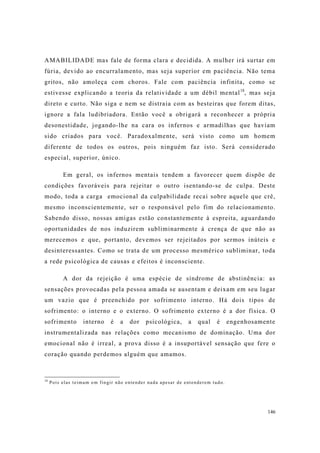 146
AMABILIDADE mas fale de forma clara e decidida. A mulher irá surtar em
fúria, devido ao encurralamento, mas seja superior em paciência. Não tema
gritos, não amoleça com choros. Fale com paciência infinita, como se
estivesse explicando a teoria da relatividade a um débil mental18
, mas seja
direto e curto. Não siga e nem se distraia com as besteiras que forem ditas,
ignore a fala ludibriadora. Então você a obrigará a reconhecer a própria
desonestidade, jogando-lhe na cara os infernos e armadilhas que haviam
sido criados para você. Paradoxalmente, será visto como um homem
diferente de todos os outros, pois ninguém faz isto. Será considerado
especial, superior, único.
Em geral, os infernos mentais tendem a favorecer quem dispõe de
condições favoráveis para rejeitar o outro isentando-se de culpa. Deste
modo, toda a carga emocional da culpabilidade recai sobre aquele que crê,
mesmo inconscientemente, ser o responsável pelo fim do relacionamento.
Sabendo disso, nossas amigas estão constantemente à espreita, aguardando
oportunidades de nos induzirem subliminarmente à crença de que não as
merecemos e que, portanto, devemos ser rejeitados por sermos inúteis e
desinteressantes. Como se trata de um processo mesmérico subliminar, toda
a rede psicológica de causas e efeitos é inconsciente.
A dor da rejeição é uma espécie de síndrome de abstinência: as
sensações provocadas pela pessoa amada se ausentam e deixam em seu lugar
um vazio que é preenchido por sofrimento interno. Há dois tipos de
sofrimento: o interno e o externo. O sofrimento externo é a dor física. O
sofrimento interno é a dor psicológica, a qual é engenhosamente
instrumentalizada nas relações como mecanismo de dominação. Uma dor
emocional não é irreal, a prova disso é a insuportável sensação que fere o
coração quando perdemos alguém que amamos.
18
Pois elas teimam em fingir não entender nada apesar de entenderem tudo.
 