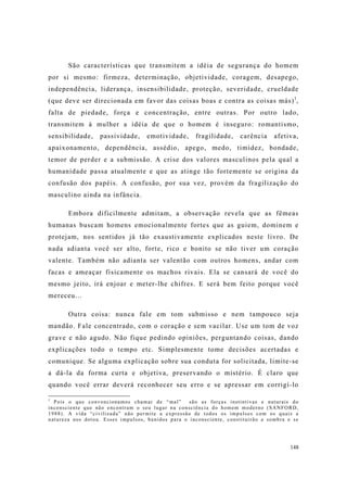 148
São características que transmitem a idéia de segurança do homem
por si mesmo: firmeza, determinação, objetividade, coragem, desapego,
independência, liderança, insensibilidade, proteção, severidade, crueldade
(que deve ser direcionada em favor das coisas boas e contra as coisas más)1
,
falta de piedade, força e concentração, entre outras. Por outro lado,
transmitem à mulher a idéia de que o homem é inseguro: romantismo,
sensibilidade, passividade, emotividade, fragilidade, carência afetiva,
apaixonamento, dependência, assédio, apego, medo, timidez, bondade,
temor de perder e a submissão. A crise dos valores masculinos pela qual a
humanidade passa atualmente e que as atinge tão fortemente se origina da
confusão dos papéis. A confusão, por sua vez, provém da fragilização do
masculino ainda na infância.
Embora dificilmente admitam, a observação revela que as fêmeas
humanas buscam homens emocionalmente fortes que as guiem, dominem e
protejam, nos sentidos já tão exaustivamente explicados neste livro. De
nada adianta você ser alto, forte, rico e bonito se não tiver um coração
valente. Também não adianta ser valentão com outros homens, andar com
facas e ameaçar fisicamente os machos rivais. Ela se cansará de você do
mesmo jeito, irá enjoar e meter-lhe chifres. E será bem feito porque você
mereceu...
Outra coisa: nunca fale em tom submisso e nem tampouco seja
mandão. Fale concentrado, com o coração e sem vacilar. Use um tom de voz
grave e não agudo. Não fique pedindo opiniões, perguntando coisas, dando
explicações todo o tempo etc. Simplesmente tome decisões acertadas e
comunique. Se alguma explicação sobre sua conduta for solicitada, limite-se
a dá-la da forma curta e objetiva, preservando o mistério. É claro que
quando você errar deverá reconhecer seu erro e se apressar em corrigí-lo
1
Pois o que convencionamos chamar de “mal” são as forças instintivas e naturais do
inconsciente que não encontram o seu lugar na consciência do homem moderno (SANFORD,
1988). A vida “civilizada” não permite a expressão de todos os impulsos com os quais a
natureza nos dotou. Esses impulsos, banidos para o inconsciente, constituirão a sombra e se
 