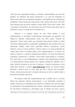 149
antes que sua companheira dispare a reclamar, oportunidades que elas não
perdem. As mulheres são muito reclamonas e, se você for molengão, te
farão correr atrás das reclamações absurdas e contraditórias até enlouquecer
totalmente. Sugiro ainda que nunca grite e não a deixe gritar com você. Não
faça ameaças que não possa cumprir e nunca blefe. Perca todo o medo. Não
a considere invulnerável. Se você disser que não irá mais atrás dela, não vá
realmente e mate a vontade de vê-la dentro de si.
Observe a si próprio diante de uma linda mulher e você
imediatamente se descobrirá ridiculamente preocupado em agradá-la. Irá
flagrar-se olhando cobiçosamente para seu belo corpo. Tentará ser
agradável. Talvez tente inflar seus músculos para parecer fortão ou então
sorrir-lhe simpaticamente, acreditando estupidamente que receberá com isso
admiração. Poderá tentar fazer gracinhas idiotas, macaquices, exibir
dinheiro, carro ou outros atributos. Talvez comece a se coçar pendurado de
cabeça para baixo em algum galho...Este comportamento é o mesmo em
todos os machos e o deixará simplesmente ridículo. Ao invés de transmitir
segurança, transmitirá o contrário. Você estará sendo patético e inseguro.
Por outro lado, se você simplesmente a ignorar, será imediatamente notado
e se destacará dos demais porém isto é apenas metade do trabalho, não é
tudo. Além de destacar-se por não se importar, é preciso aproximar-se sem
medo para instalar o contato com indiferença porém, ao mesmo tempo,
decidido a tomá-la para si como algo que lhe é devido, sem hesitação.
Esteja pronto para pressentir a rejeição antes que se inicie e poder tomar a
dianteira rejeitando-a primeiro.
Os homens ainda não compreenderam que a mulher não é o ser tão
frágil que aparenta. Devido precisamente à sua fragilidade corporal, a
mulher sofisticou as estratégias para dominar e submeter por meio de jogos
de sentimentos e da manipulação das crenças e dúvidas na mente masculina.
Os incontáveis benefícios e privilégios que as fêmeas do homo sapiens
expressarão sob forma autônoma e compulsiva. Um mesmo traço comportamental será bom em
 