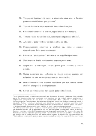 15
34. Tornam-se inacessíveis após a conquista para que o homem
preserve o sentimento que geraram6
.
35. Tentam descobrir o que sentimos nas várias situações.
36. Costumam “amarrar” o homem, repudiando-o e evitando-o.
37. Temem o ódio masculino real, sem mescla alguma de afeição7
.
38. Afastam-se para verificar se iremos atrás ou não.
39. Constantemente observam e avaliam se, como e quanto
necessitamos delas emocionalmente.
40. Provocam “perseguições” atraindo e em seguida repudiando.
41. Nos frustram dando e desfazendo esperanças de sexo.
42. Negam-nos a satisfação sexual plena para acender o nosso
desejo.
43. Nunca permitem que saibamos se fogem porque querem ser
deixadas em paz ou porque querem ser perseguidas.
44. Impressionam-se com homens decididos que não temem tomar
atitudes enérgicas e as surpreendem.
45. Levam os bobos que as perseguem para onde querem.
6
Esta característica é exaustivamente tratada por Francesco Alberoni (1986/sem data). Grande
parte das características que apontadas neste capítulo são na verdade apenas ampliações e
implicações obrigatórias de sua teoria da continuidade. Para Alberoni, a mulher busca
incessantemente a continuidade do interesse masculino, isto é, ser ininterruptamente amada e
desejada. Assim, o erotismo feminino seria contínuo, enquanto o erotismo masculino seria
descontínuo, já que o homem perde temporariamente o interesse pela mulher após o ato sexual.
A descontinuidade do masculino teria o efeito de ferir a mulher nos sentimentos.
7
E o fazem com razão pois a perda do controle emocional por parte do homem o transforma em
um monstro suicida. Daí a importância das leis que defendam a integridade física da mulher.
Estamos carentes, porém, de leis que protejam a integridade emocional dos homens. Os casos de
homens casados ou separados que sequestram e assassinam suas esposas e filhos, suicidando-se
em seguida, ou de jovens solteiros que matam vários colegas de escola (nos perigosos surtos da
“battered man syndrome”) apontam para essa necessidade urgente. Se nada for feito, esses casos
 