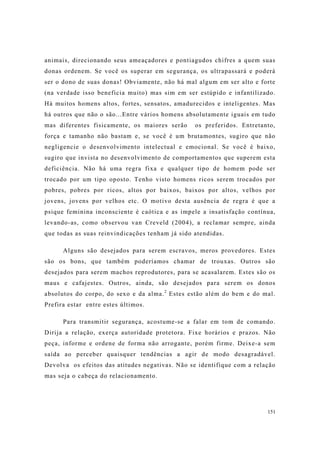 151
animais, direcionando seus ameaçadores e pontiagudos chifres a quem suas
donas ordenem. Se você os superar em segurança, os ultrapassará e poderá
ser o dono de suas donas! Obviamente, não há mal algum em ser alto e forte
(na verdade isso beneficia muito) mas sim em ser estúpido e infantilizado.
Há muitos homens altos, fortes, sensatos, amadurecidos e inteligentes. Mas
há outros que não o são...Entre vários homens absolutamente iguais em tudo
mas diferentes fisicamente, os maiores serão os preferidos. Entretanto,
força e tamanho não bastam e, se você é um brutamontes, sugiro que não
negligencie o desenvolvimento intelectual e emocional. Se você é baixo,
sugiro que invista no desenvolvimento de comportamentos que superem esta
deficiência. Não há uma regra fixa e qualquer tipo de homem pode ser
trocado por um tipo oposto. Tenho visto homens ricos serem trocados por
pobres, pobres por ricos, altos por baixos, baixos por altos, velhos por
jovens, jovens por velhos etc. O motivo desta ausência de regra é que a
psique feminina inconsciente é caótica e as impele a insatisfação contínua,
levando-as, como observou van Creveld (2004), a reclamar sempre, ainda
que todas as suas reinvindicações tenham já sido atendidas.
Alguns são desejados para serem escravos, meros provedores. Estes
são os bons, que também poderíamos chamar de trouxas. Outros são
desejados para serem machos reprodutores, para se acasalarem. Estes são os
maus e cafajestes. Outros, ainda, são desejados para serem os donos
absolutos do corpo, do sexo e da alma.2
Estes estão além do bem e do mal.
Prefira estar entre estes últimos.
Para transmitir segurança, acostume-se a falar em tom de comando.
Dirija a relação, exerça autoridade protetora. Fixe horários e prazos. Não
peça, informe e ordene de forma não arrogante, porém firme. Deixe-a sem
saída ao perceber quaisquer tendências a agir de modo desagradável.
Devolva os efeitos das atitudes negativas. Não se identifique com a relação
mas seja o cabeça do relacionamento.
 
