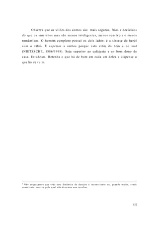 152
Observe que os vilões dos contos são mais seguros, frios e decididos
do que os mocinhos mas são menos inteligentes, menos sensíveis e menos
românticos. O homem completo possui os dois lados: é a síntese do herói
com o vilão. É superior a ambos porque está além do bem e do mal
(NIETZSCHE, 1886/1998). Seja superior ao cafajeste e ao bom dono de
casa. Estude-os. Retenha o que há de bom em cada um deles e dispense o
que há de ruim.
2
Não esqueçamos que toda esta dinâmica de desejos é inconsciente ou, quando muito, semi-
consciente, motivo pelo qual não devemos nos revoltar.
 