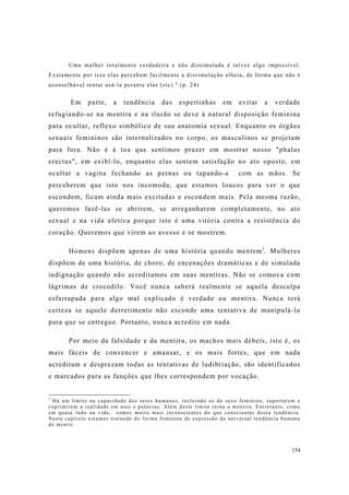 154
Uma mulher totalmente verdadeira e não dissimulada é talvez algo impossível.
Exatamente por isso elas percebem facilmente a dissimulação alheia, de forma que não é
aconselhável tentar usá-la perante elas (sic)." (p. 24)
Em parte, a tendência das espertinhas em evitar a verdade
refugiando-se na mentira e na ilusão se deve à natural disposição feminina
para ocultar, reflexo simbólico de sua anatomia sexual. Enquanto os órgãos
sexuais femininos são internalizados no corpo, os masculinos se projetam
para fora. Não é à toa que sentimos prazer em mostrar nosso "phalus
erectus", em exibí-lo, enquanto elas sentem satisfação no ato oposto, em
ocultar a vagina fechando as pernas ou tapando-a com as mãos. Se
perceberem que isto nos incomoda, que estamos loucos para ver o que
escondem, ficam ainda mais excitadas e escondem mais. Pela mesma razão,
queremos fazê-las se abrirem, se arreganharem completamente, no ato
sexual e na vida afetiva porque isto é uma vitória contra a resistência do
coração. Queremos que virem ao avesso e se mostrem.
Homens dispõem apenas de uma história quando mentem1
. Mulheres
dispõem de uma história, de choro, de encenações dramáticas e de simulada
indignação quando não acreditamos em suas mentiras. Não se comova com
lágrimas de crocodilo. Você nunca saberá realmente se aquela desculpa
esfarrapada para algo mal explicado é verdade ou mentira. Nunca terá
certeza se aquele derretimento não esconde uma tentativa de manipulá-lo
para que se entregue. Portanto, nunca acredite em nada.
Por meio da falsidade e da mentira, os machos mais débeis, isto é, os
mais fáceis de convencer e amansar, e os mais fortes, que em nada
acreditam e desprezam todas as tentativas de ludibriação, são identificados
e marcados para as funções que lhes correspondem por vocação.
1
Há um limite na capacidade dos seres humanos, incluindo os do sexo feminino, suportarem e
exprimirem a realidade em atos e palavras. Além deste limite reina a mentira. Entretanto, como
em quase tudo na vida, somos muito mais inconscientes do que conscientes dessa tendência.
Neste capítulo estamos tratando do forma feminina de expressão da universal tendência humana
de mentir.
 