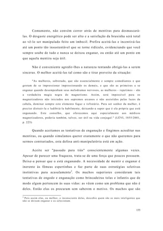 155
Comumente, não convém correr atrás de mentiras para desmascará-
las. O desgaste energético pode ser alto e a satisfação da bruxinha será total
ao vê-lo ser manipulado feito um imbecil. Prefira aceitá-las e incentivá-las
até um ponto tão insustentável que se torne ridículo, evidenciando que você
sempre soube de tudo e nunca se deixou enganar, ou então até um ponto em
que aquela mentira seja útil.
Não é conveniente agredir-lhes a natureza tentando obrigá-las a serem
sinceras. O melhor aceitá-las tal como são e tirar proveito da situação:
"As mulheres, sobretudo, que são essencialmente e sempre comediantes e que
gostam de se impressionar impressionando os demais, e que são as primeiras a se
enganar quando desempenham seus melodramas nervosos, as mulheres - repetimos - são
a verdadeira magia negra do magnetismo. Assim, será impossível para os
magnetizadores não iniciados nos supremos arcanos e não assistidos pelas luzes da
cabala, dominar sempre este elemento fugaz e refratário. Para ser senhor da mulher, é
preciso distrair-la e ludibriá-la habilmente, deixando-a supor que é ela própria que está
enganando. Este conselho, que oferecemos aqui especialmente aos médicos
magnetizadores, poderia também, talvez, ser útil na vida conjugal." (LÉVI, 1855/2001,
p. 225)
Quando aceitamos as tentativas de enganação e fingimos acreditar nas
mentiras, ou quando simulamos querer exatamente o que não queremos para
sermos contrariados, esta defesa anti-manipulatória está em ação.
Aceite ser "passado para trás" conscientemente algumas vezes.
Apesar de parecer uma fraqueza, trata-se de uma força que poucos possuem.
Deixe-a pensar que o está enganando. A necessidade de mentir e enganar é
inerente às fêmeas espertinhas e faz parte de suas estratégias seletivas
instintivas para acasalamento2
. Os machos superiores consideram tais
tentativas de engodo e enganação como brincadeiras tolas e infantis que de
modo algum pertencem às suas vidas: as vêem como um problema que não é
deles. Então elas os procuram sem saberem o motivo. Os machos que são
2
Pois assim elas, ou melhor, o inconsciente delas, descobre quem são os mais inteligentes que
não se deixam enganar e os selecionam.
 