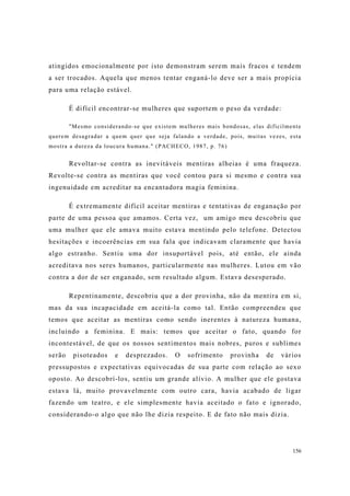 156
atingidos emocionalmente por isto demonstram serem mais fracos e tendem
a ser trocados. Aquela que menos tentar enganá-lo deve ser a mais propícia
para uma relação estável.
É difícil encontrar-se mulheres que suportem o peso da verdade:
"Mesmo considerando-se que existem mulheres mais bondosas, elas dificilmente
querem desagradar a quem quer que seja falando a verdade, pois, muitas vezes, esta
mostra a dureza da loucura humana." (PACHECO, 1987, p. 76)
Revoltar-se contra as inevitáveis mentiras alheias é uma fraqueza.
Revolte-se contra as mentiras que você contou para si mesmo e contra sua
ingenuidade em acreditar na encantadora magia feminina.
É extremamente difícil aceitar mentiras e tentativas de enganação por
parte de uma pessoa que amamos. Certa vez, um amigo meu descobriu que
uma mulher que ele amava muito estava mentindo pelo telefone. Detectou
hesitações e incoerências em sua fala que indicavam claramente que havia
algo estranho. Sentiu uma dor insuportável pois, até então, ele ainda
acreditava nos seres humanos, particularmente nas mulheres. Lutou em vão
contra a dor de ser enganado, sem resultado algum. Estava desesperado.
Repentinamente, descobriu que a dor provinha, não da mentira em si,
mas da sua incapacidade em aceitá-la como tal. Então compreendeu que
temos que aceitar as mentiras como sendo inerentes à natureza humana,
incluindo a feminina. E mais: temos que aceitar o fato, quando for
incontestável, de que os nossos sentimentos mais nobres, puros e sublimes
serão pisoteados e desprezados. O sofrimento provinha de vários
pressupostos e expectativas equivocadas de sua parte com relação ao sexo
oposto. Ao descobrí-los, sentiu um grande alívio. A mulher que ele gostava
estava lá, muito provavelmente com outro cara, havia acabado de ligar
fazendo um teatro, e ele simplesmente havia aceitado o fato e ignorado,
considerando-o algo que não lhe dizia respeito. E de fato não mais dizia.
 