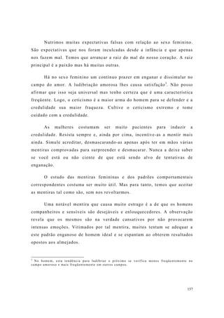 157
Nutrimos muitas expectativas falsas com relação ao sexo feminino.
São expectativas que nos foram inculcadas desde a infância e que apenas
nos fazem mal. Temos que arrancar a raiz do mal do nosso coração. A raiz
principal é a paixão mas há muitas outras.
Há no sexo feminino um contínuo prazer em enganar e dissimular no
campo do amor. A ludibriação amorosa lhes causa satisfação3
. Não posso
afirmar que isso seja universal mas tenho certeza que é uma característica
freqüente. Logo, o ceticismo é a maior arma do homem para se defender e a
credulidade sua maior fraqueza. Cultive o ceticismo extremo e tome
cuidado com a credulidade.
As mulheres costumam ser muito pacientes para induzir a
credulidade. Resista sempre e, ainda por cima, incentive-as a mentir mais
ainda. Simule acreditar, desmascarando-as apenas após ter em mãos várias
mentiras comprovadas para surpreender e desmacarar. Nunca a deixe saber
se você está ou não ciente de que está sendo alvo de tentativas de
enganação.
O estudo das mentiras femininas e dos padrões comportamentais
correspondentes costuma ser muito útil. Mas para tanto, temos que aceitar
as mentiras tal como são, sem nos revoltarmos.
Uma notável mentira que causa muito estrago é a de que os homens
companheiros e sensíveis são desejáveis e enlouquecedores. A observação
revela que os mesmos são na verdade cansativos por não provocarem
intensas emoções. Vitimados por tal mentira, muitos tentam se adequar a
este padrão enganoso de homem ideal e se espantam ao obterem resultados
opostos aos almejados.
3
No homem, esta tendência para ludibriar o próximo se verifica menos freqüentemente no
campo amoroso e mais freqüentemente em outros campos.
 