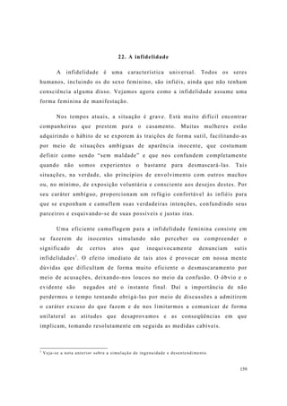 159
22. A infidelidade
A infidelidade é uma característica universal. Todos os seres
humanos, incluindo os do sexo feminino, são infiéis, ainda que não tenham
consciência alguma disso. Vejamos agora como a infidelidade assume uma
forma feminina de manifestação.
Nos tempos atuais, a situação é grave. Está muito difícil encontrar
companheiras que prestem para o casamento. Muitas mulheres estão
adquirindo o hábito de se exporem às traições de forma sutil, facilitando-as
por meio de situações ambíguas de aparência inocente, que costumam
definir como sendo “sem maldade” e que nos confundem completamente
quando não somos experientes o bastante para desmascará-las. Tais
situações, na verdade, são princípios de envolvimento com outros machos
ou, no mínimo, de exposição voluntária e consciente aos desejos destes. Por
seu caráter ambíguo, proporcionam um refúgio confortável às infiéis para
que se exponham e camuflem suas verdadeiras intenções, confundindo seus
parceiros e esquivando-se de suas possíveis e justas iras.
Uma eficiente camuflagem para a infidelidade feminina consiste em
se fazerem de inocentes simulando não perceber ou compreender o
significado de certos atos que inequivocamente denunciam sutis
infidelidades1
. O efeito imediato de tais atos é provocar em nossa mente
dúvidas que dificultam de forma muito eficiente o desmascaramento por
meio de acusações, deixando-nos loucos no meio da confusão. O óbvio e o
evidente são negados até o instante final. Daí a importância de não
perdermos o tempo tentando obrigá-las por meio de discussões a admitirem
o caráter excuso do que fazem e de nos limitarmos a comunicar de forma
unilateral as atitudes que desaprovamos e as conseqüências em que
implicam, tomando resolutamente em seguida as medidas cabíveis.
1
Veja-se a nota anterior sobre a simulação de ingenuidade e desentendimento.
 
